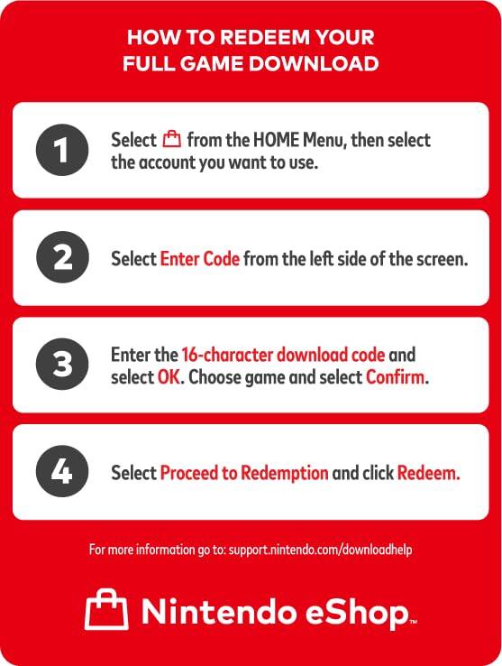 HOW TO REDEEM YOUR FULL GAME DOWNLOAD

1. Select from the HOME Menu, then select the account you want to use.
2. Select Enter Code from the left side of the screen.
3. Enter the 16-character download code and select OK. Choose game and select Confirm.
4. Select Proceed to Redemption and click Redeem.

For more information go to: support.nintendo.com/downloadhelp

Nintendo eShop