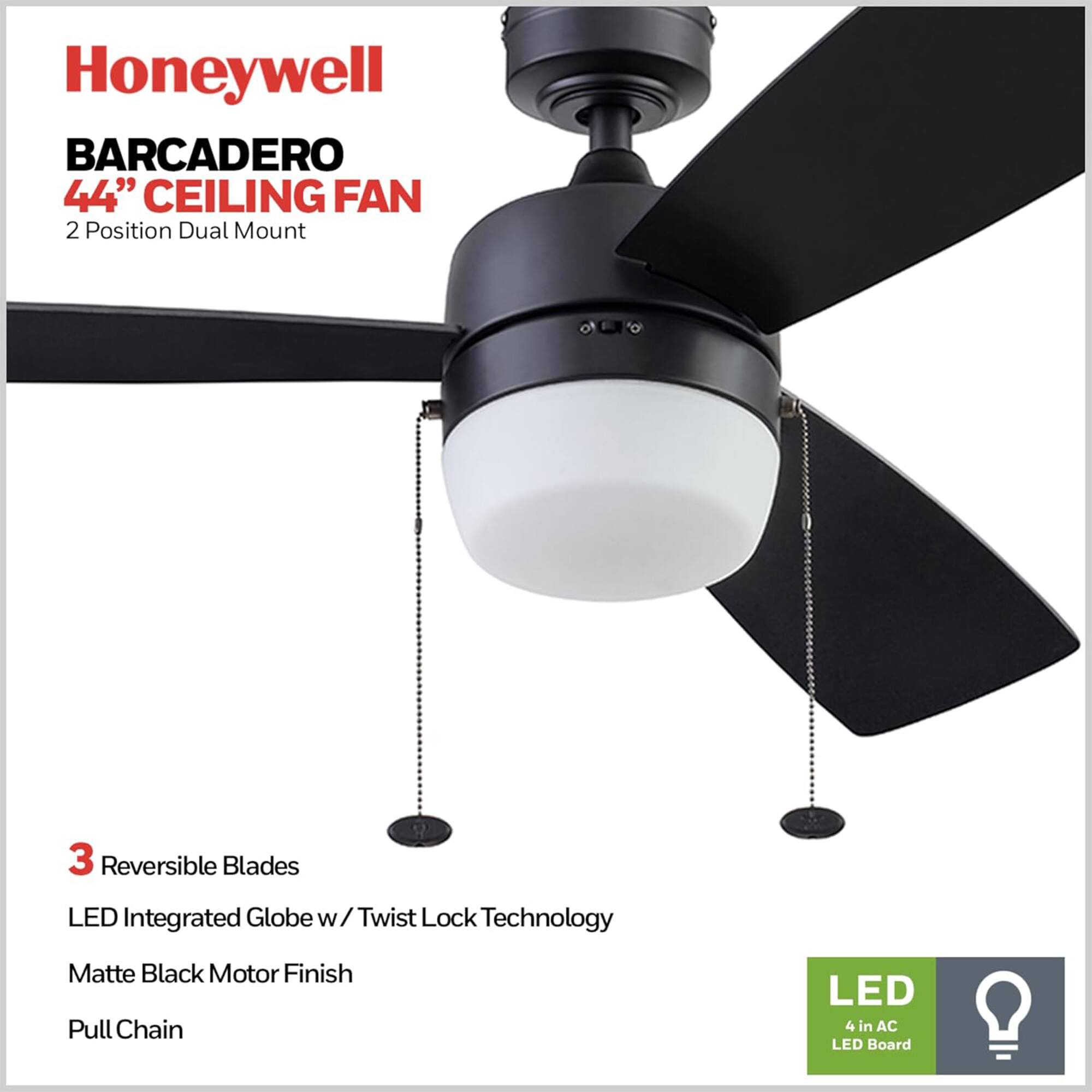 Honeywell BARCADERO 44" CEILING FAN  
2 Position Dual Mount  
3 Reversible Blades  
LED Integrated Globe w/ Twist Lock Technology  
Matte Black Motor Finish  
Pull Chain  
LED 4 in AC LED Board