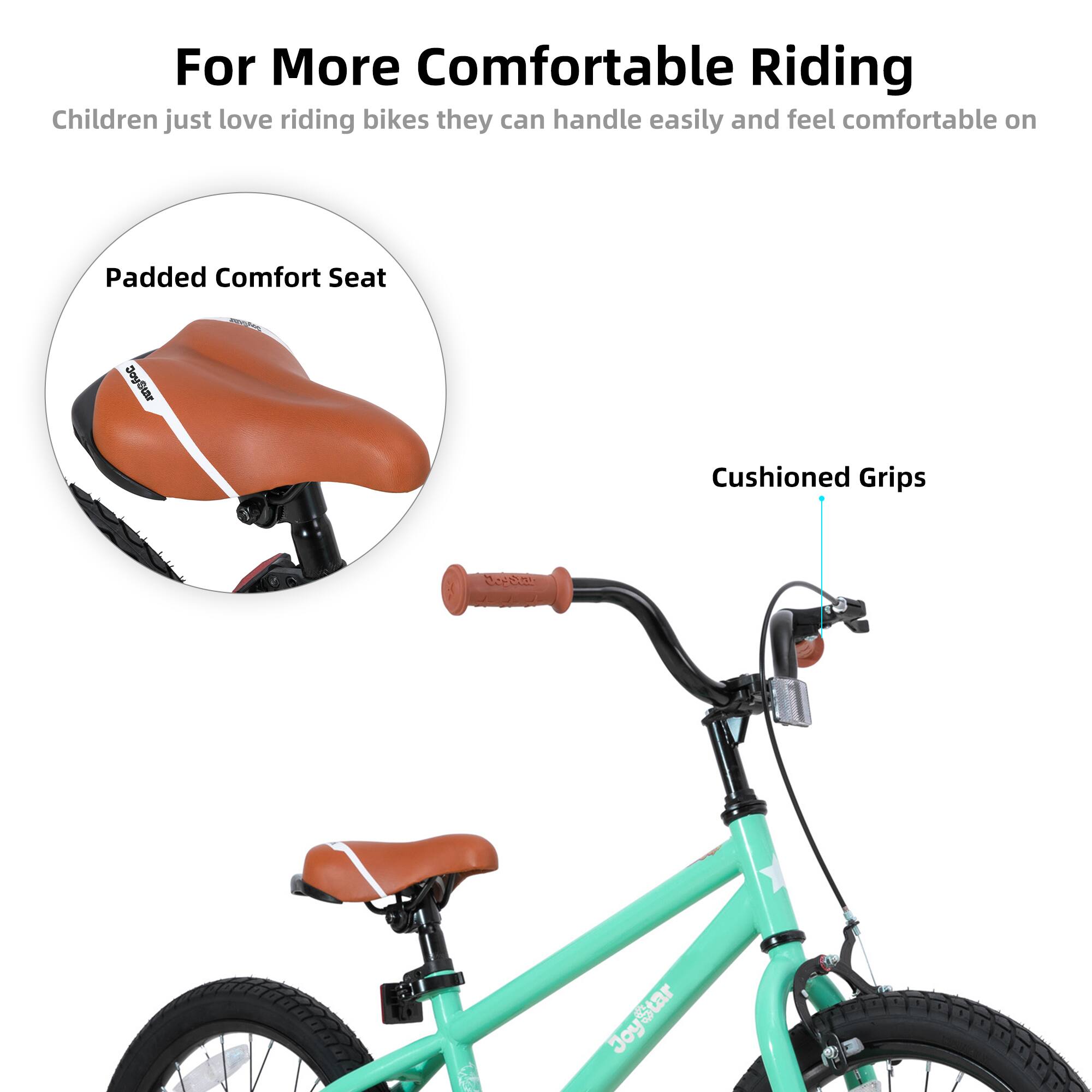 For More Comfortable Riding  
Children just love riding bikes they can handle easily and feel comfortable on  

Padded Comfort Seat  
Cushioned Grips