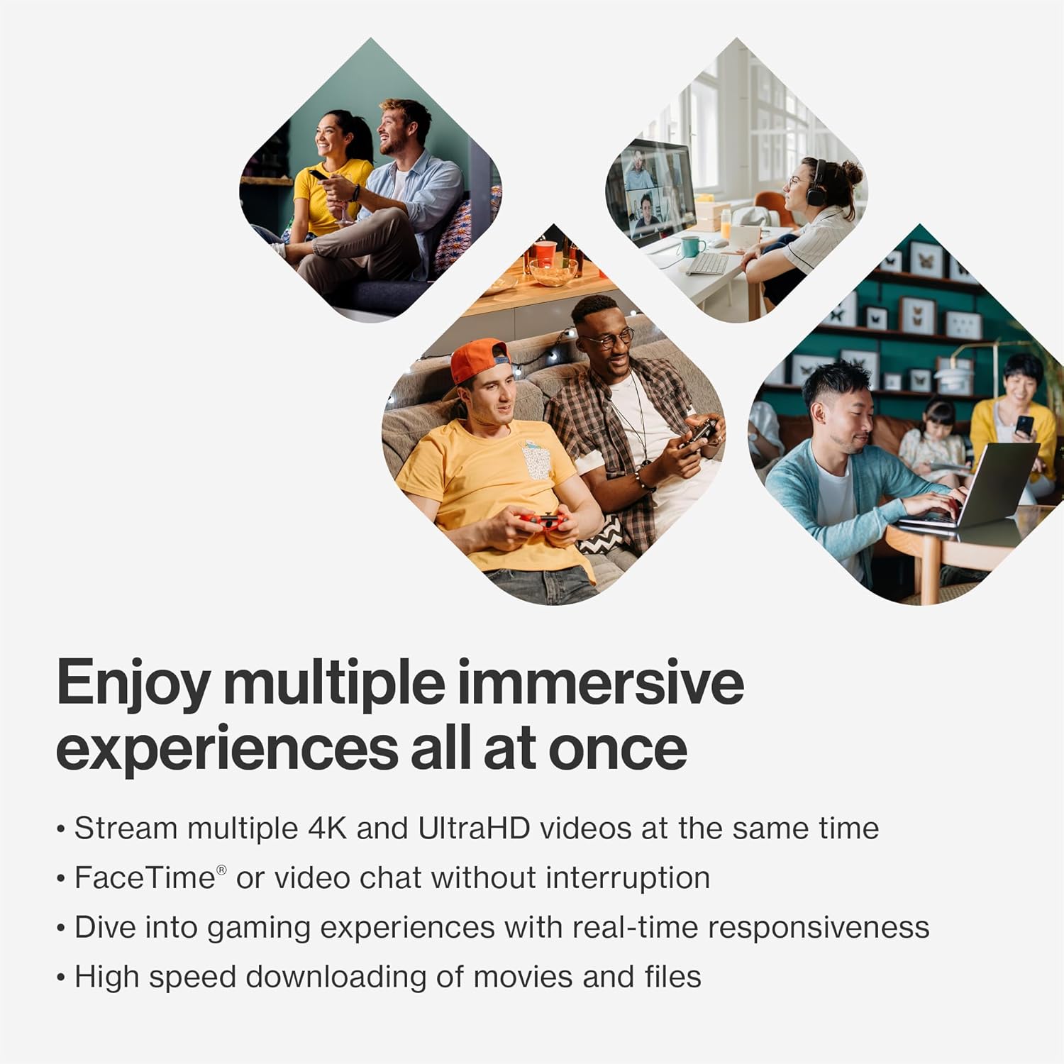 Enjoy multiple immersive experiences all at once

- Stream multiple 4K and UltraHD videos at the same time
- FaceTime® or video chat without interruption
- Dive into gaming experiences with real-time responsiveness
- High speed downloading of movies and files