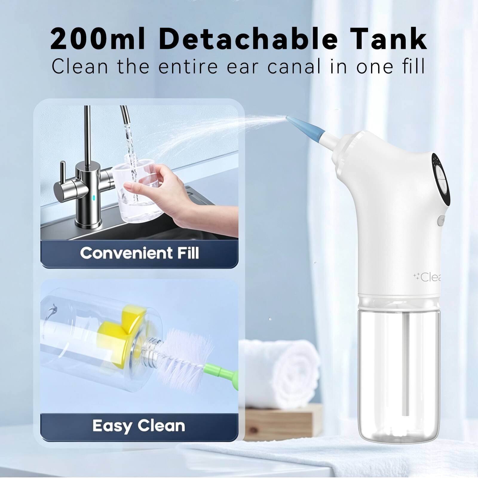 200ml Detachable Tank  
Clean the entire ear canal in one fill  
Convenient Fill  
Easy Clean