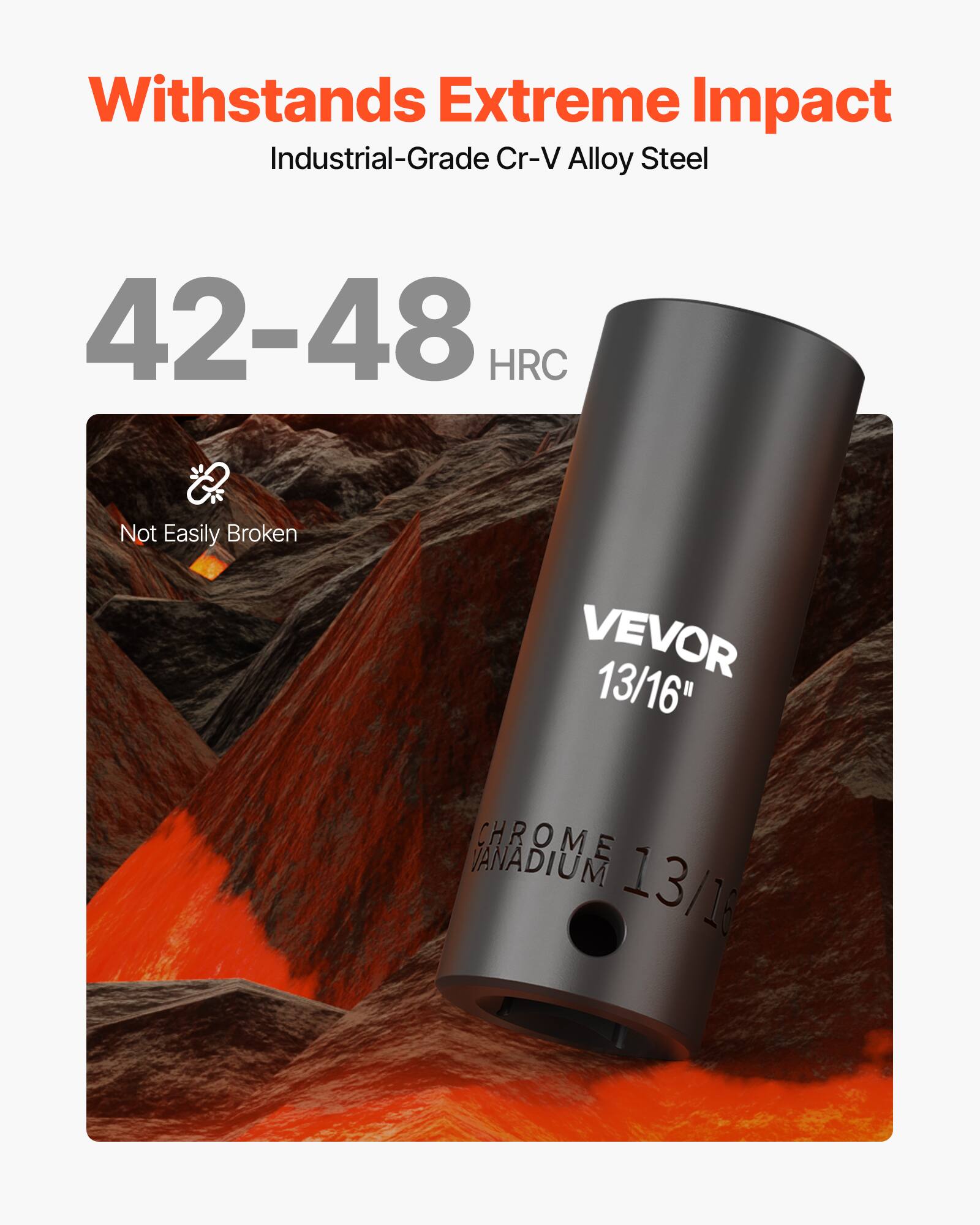 Withstands Extreme Impact  
Industrial-Grade Cr-V Alloy Steel  
42-48 HRC  
Not Easily Broken  
VEVOR 13/16"  
CHROME VANADIUM 13/16"