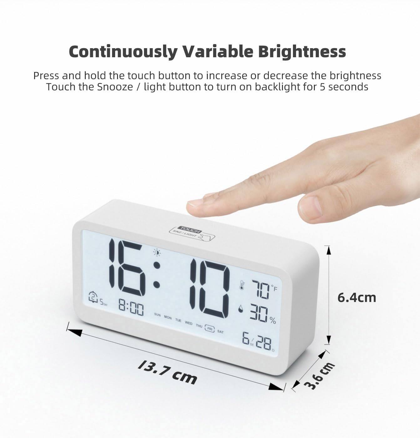 Continuously Variable Brightness  
Press and hold the touch button to increase or decrease the brightness  
Touch the Snooze / light button to turn on backlight for 5 seconds  

SNEIY XAH A0NU7  
1:10 70 F  
Sm 8:00 SUN 30% ME TUE WED THU PR SAT  
6:28  

13.7 cm  
6.4 cm  
3.6 cm