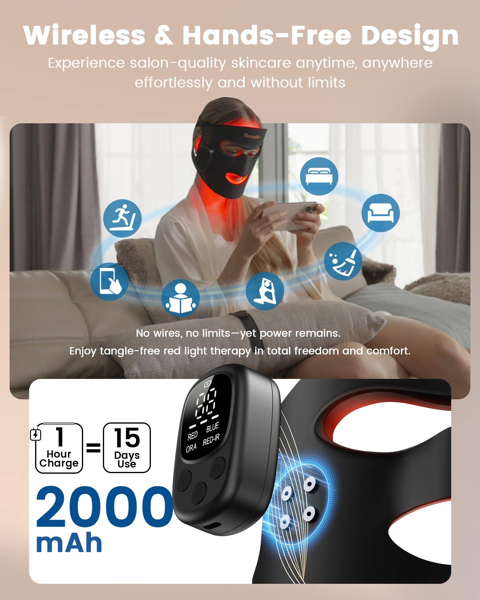Wireless & Hands-Free Design  
Experience salon-quality skincare anytime, anywhere effortlessly and without limits  

No wires, no limits—yet power remains.  
Enjoy tangle-free red light therapy in total freedom and comfort.  

1 Hour Charge = 15 Days Use!  
2000 mAh