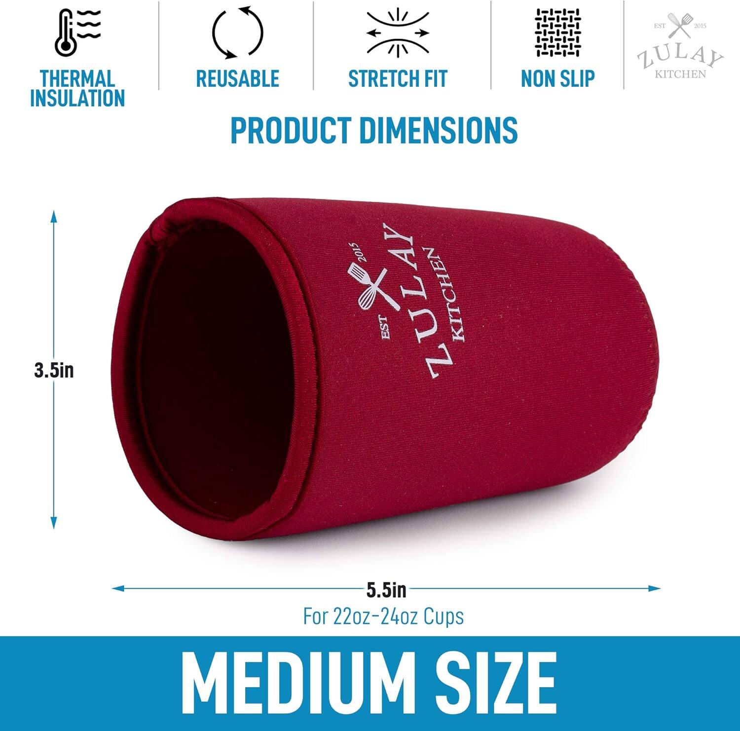 THERMAL INSULATION  
REUSABLE  
STRETCH FIT  
NON SLIP  

PRODUCT DIMENSIONS  

3.5in  
5.5in  

For 22oz-24oz Cups  

MEDIUM SIZE  

ZULAY KITCHEN  
EST 2015