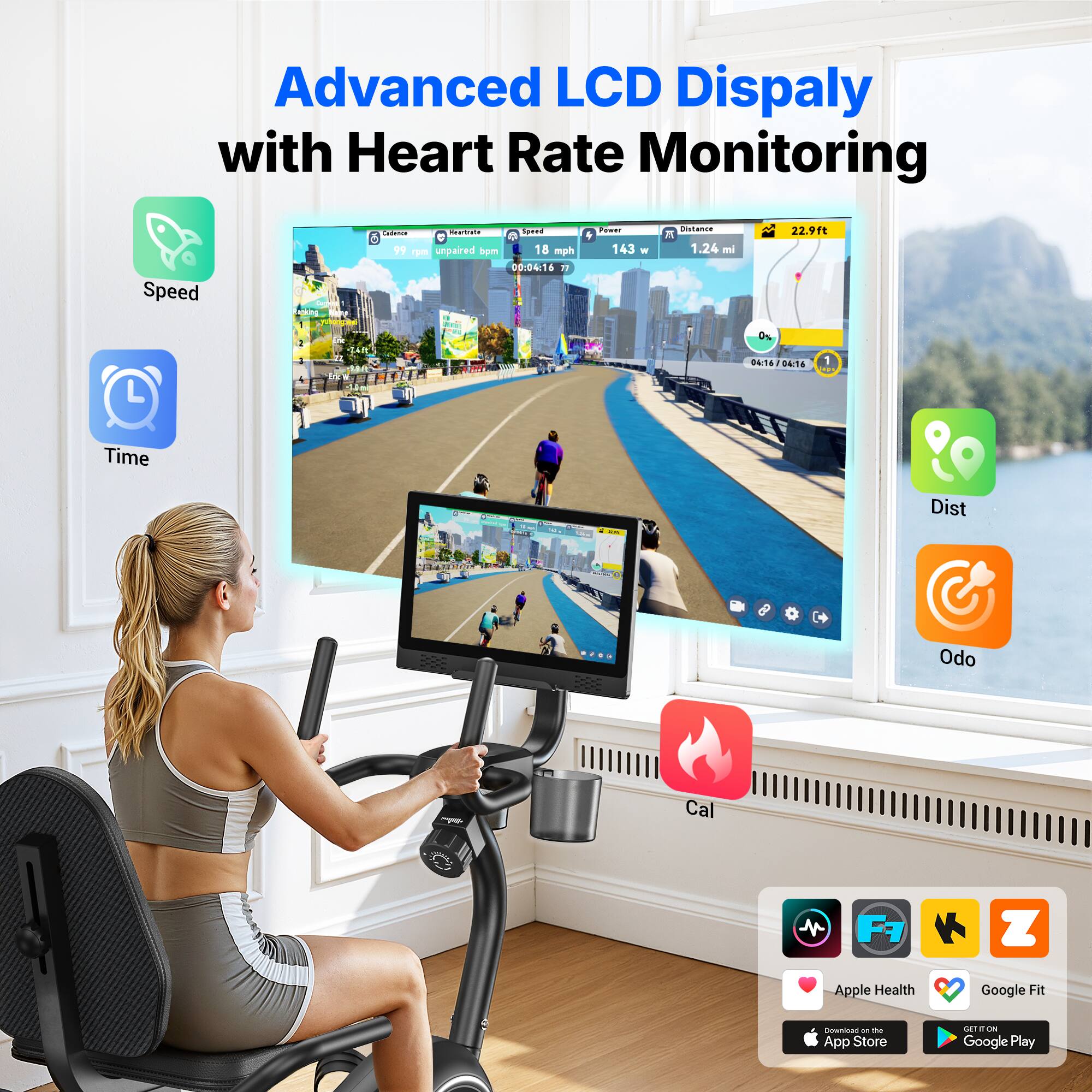 Advanced LCD Display with Heart Rate Monitoring

Speed - 18 mph
Heart Rate - 99 bpm (unpaired)
Power - 143 w
Distance - 1.24 mi
Calories - 2291 ft

Time - 00:46/00:46

Dist Odo Cal

Apple Health Google Fit - the App Store
Google Play
