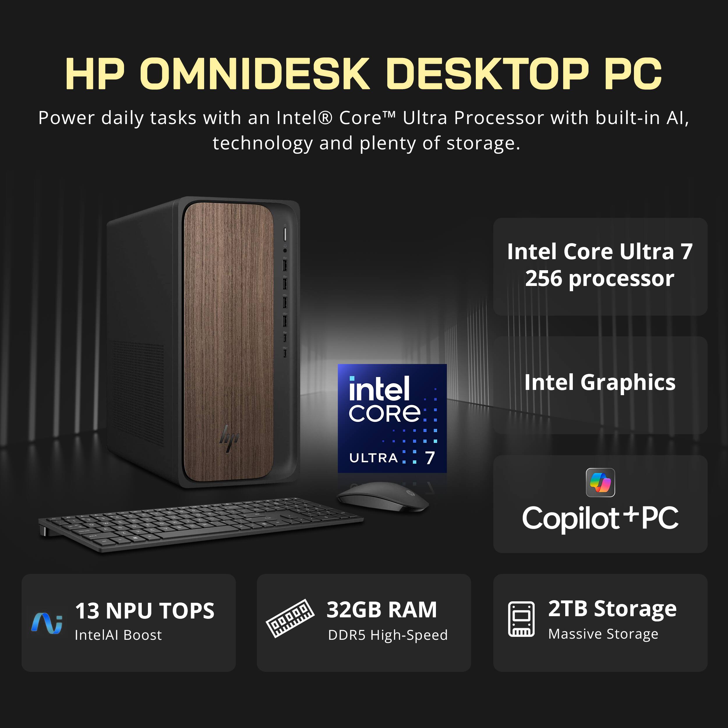 HP OMNIDESK DESKTOP PC

Power daily tasks with an Intel® Core™ Ultra Processor with built-in AI, technology and plenty of storage.

Intel Core Ultra 7 256 processor
Intel Graphics
Copilot+PC

13 NPU TOPS
Intel AI Boost
32GB RAM DDR5 High-Speed
2TB Storage Massive Storage