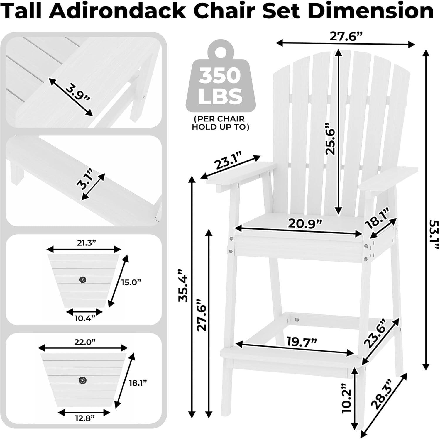Tall Adirondack Chair Set Dimension

- 27.6" (Width)
- 3.9" (Armrest Height)
- 3.1" (Seat Depth)
- 21.3" (Seat Width)
- 10.4" (Seat Height)
- 22.0" (Back Height)
- 12.8" (Back Width)
- 15.0" (Back Depth)
- 18.1" (Leg Width)
- 350 LBS (PER CHAIR HOLD UP TO)
- 23.1" (Armrest Length)
- 35.4" (Back Height)
- 27.6" (Back Width)
- 25.6" (Back Depth)
- 20.9" (Leg Width)
- 18.1" (Leg Height)
- 19.7" (Leg Depth)
- 23.6" (Leg Width)
- 10.2" (Leg Height)
- 28.3" (Leg Depth)
- 53.1" (Overall Height)