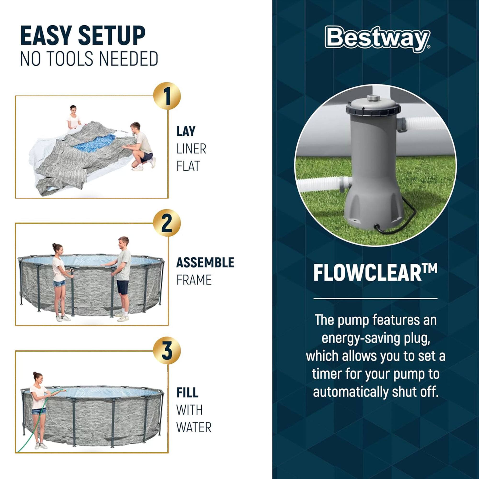 EASY SETUP  
NO TOOLS NEEDED

1. LAY LINER FLAT  
2. ASSEMBLE FRAME  
3. FILL WITH WATER  

Bestway  

FLOWCLEAR™  
The pump features an energy-saving plug, which allows you to set a timer for your pump to automatically shut off.