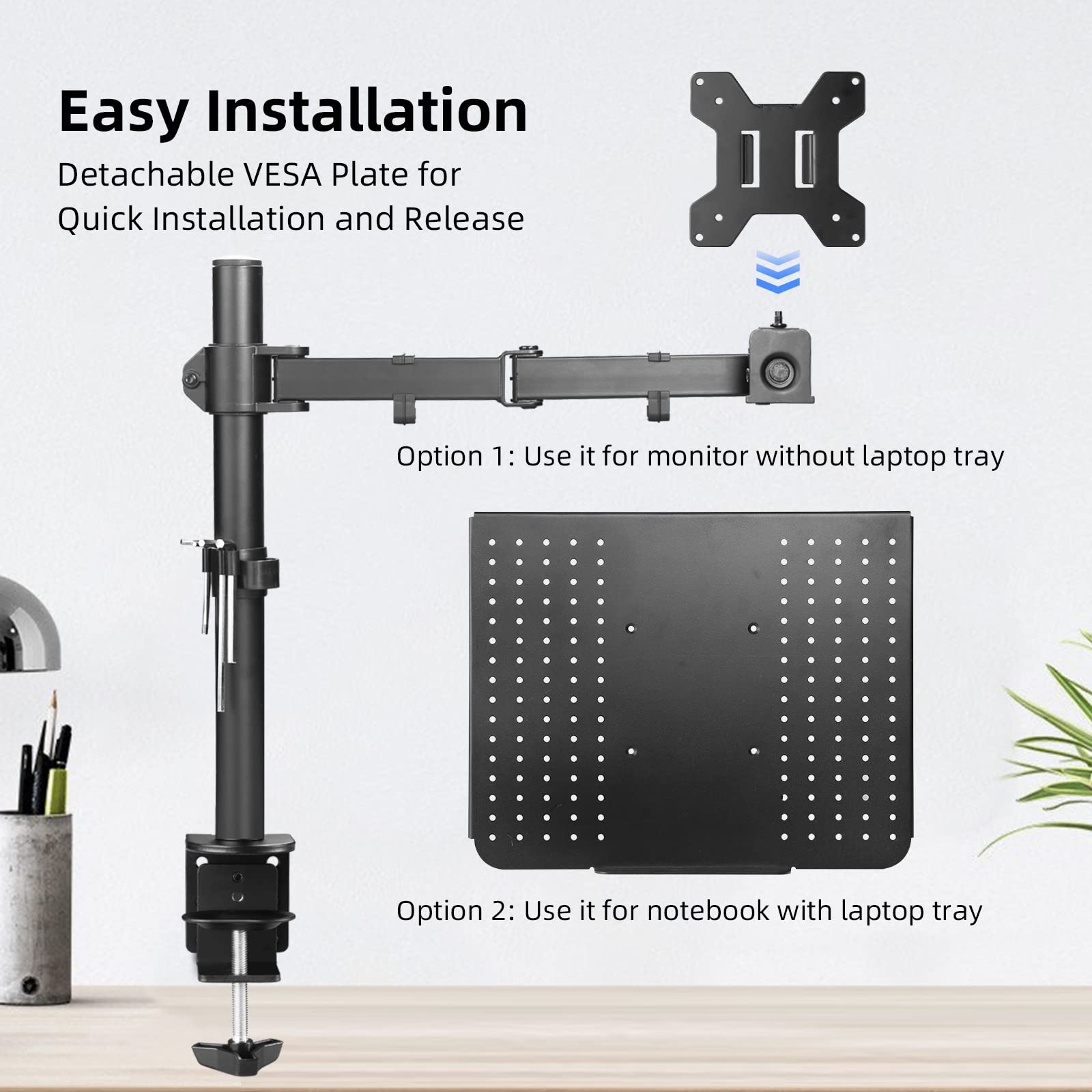 Easy Installation  
Detachable VESA Plate for Quick Installation and Release  

Option 1: Use it for monitor without laptop tray  

Option 2: Use it for notebook with laptop tray