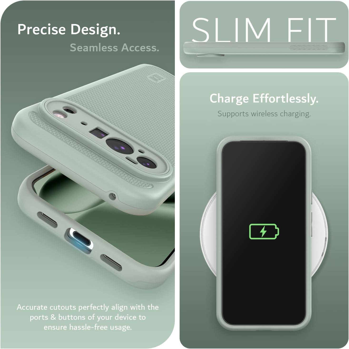 Precise Design.  
Seamless Access.  

SLIM FIT  

Charge Effortlessly.  
Supports wireless charging.  

Accurate cutouts perfectly align with the ports & buttons of your device to ensure hassle-free usage.