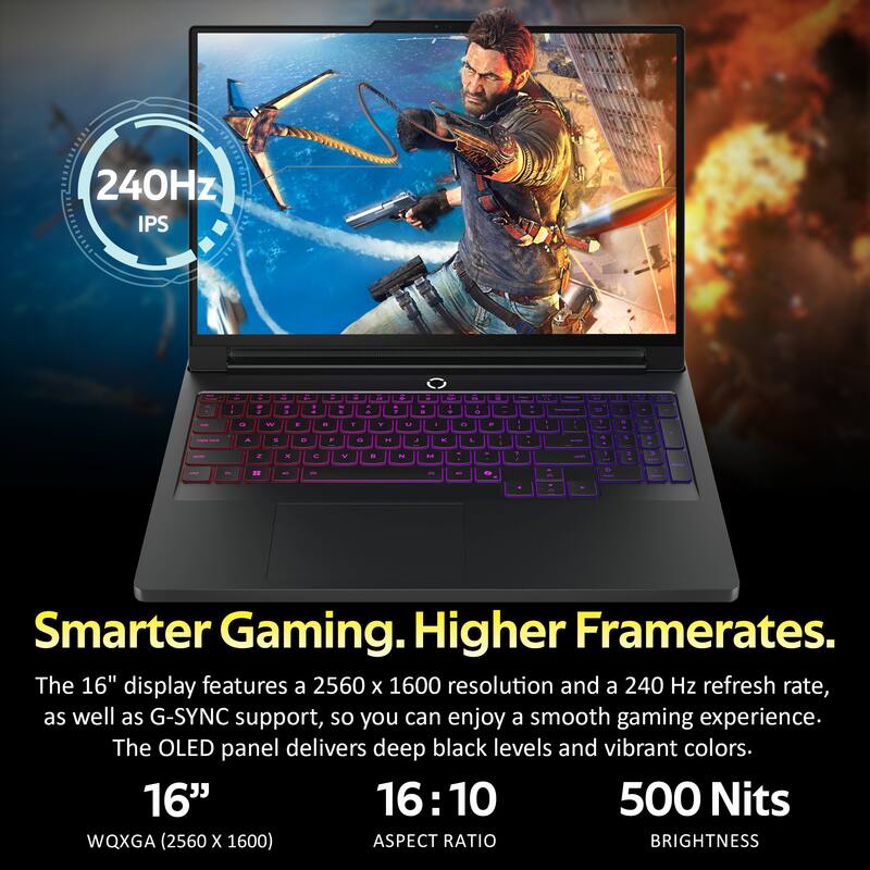 240Hz IPS

Smarter Gaming. Higher Framerates.

The 16" display features a 2560 x 1600 resolution and a 240 Hz refresh rate, as well as G-SYNC support, so you can enjoy a smooth gaming experience. The OLED panel delivers deep black levels and vibrant colors.

16" 16:10 500 Nits WQXGA (2560 x 1600) ASPECT RATIO BRIGHTNESS
