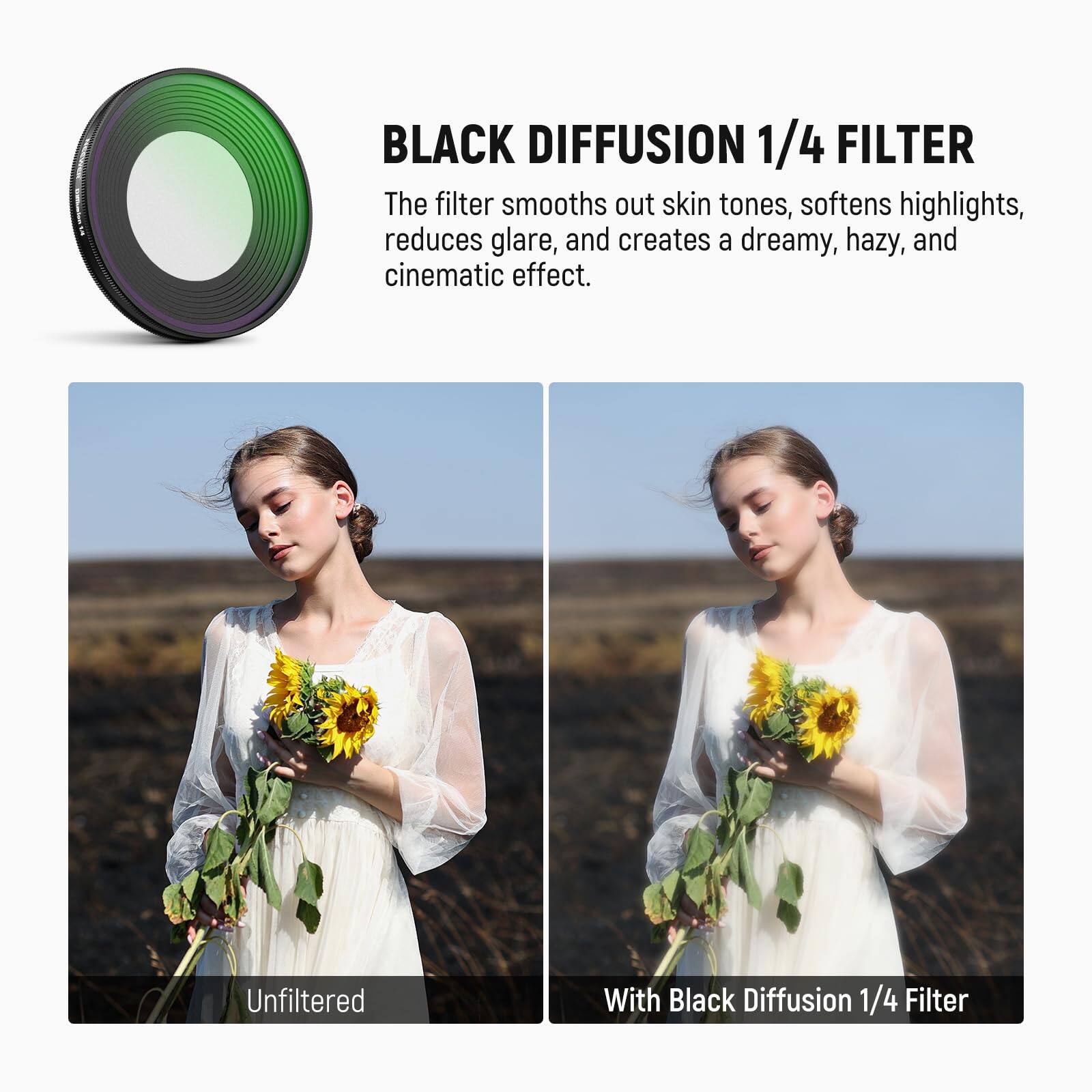 BLACK DIFFUSION 1/4 FILTER

The filter smooths out skin tones, softens highlights, reduces glare, and creates a dreamy, hazy, and cinematic effect.

Unfiltered

With Black Diffusion 1/4 Filter