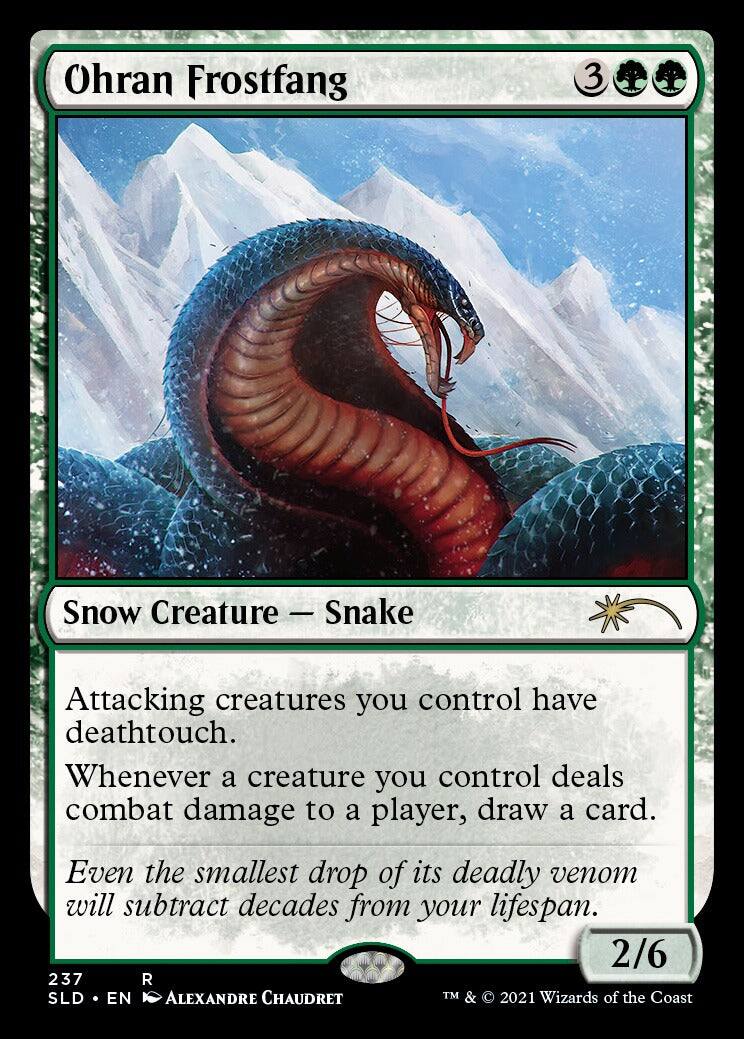 Ohran Frostfang  
3  
Snow Creature — Snake  

Attacking creatures you control have deathtouch.  
Whenever a creature you control deals combat damage to a player, draw a card.  
Even the smallest drop of its deadly venom will subtract decades from your lifespan.  

2/6  
237  
SLD • EN  
ALEXANDRE CHAUDRET  
TM & © 2021 Wizards of the Coast