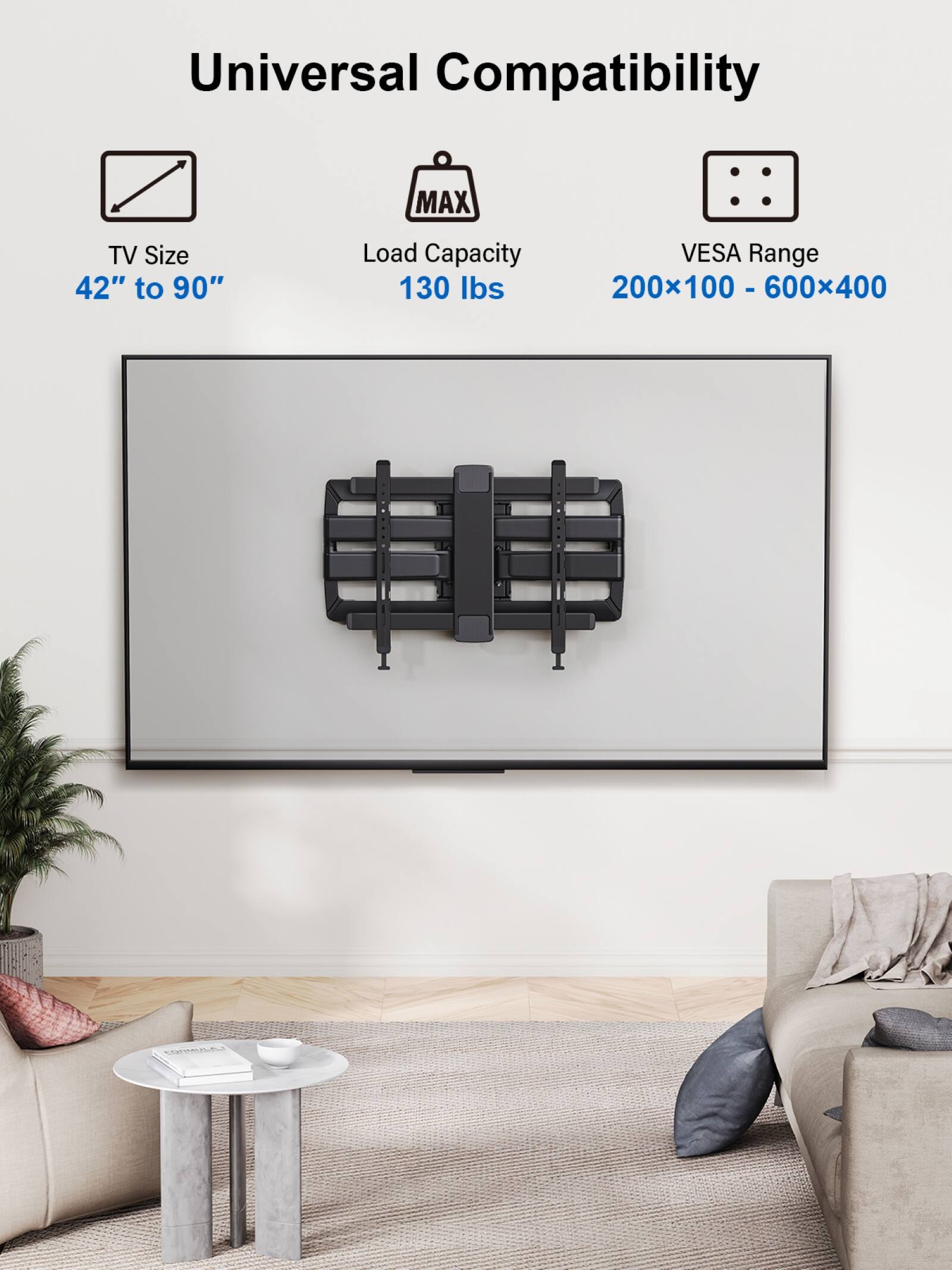 Universal Compatibility MAX TV Size 42" to 90" Load Capacity VESA Range 130 lbs 200x100 - 600x400 - CL