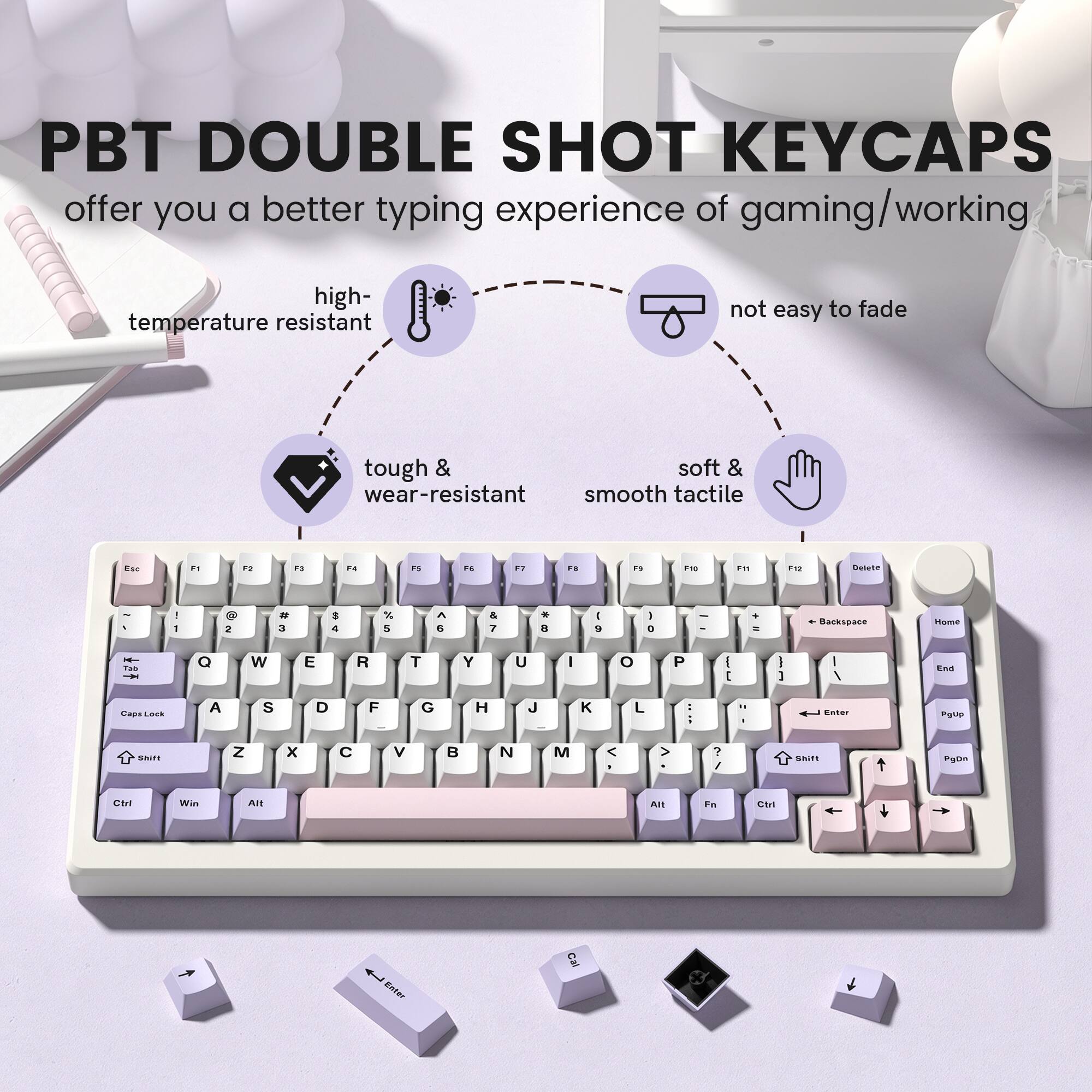 PBT DOUBLE SHOT KEYCAPS offer you a better typing experience of gaming/working

- high-temperature resistant
- not easy to fade
- tough & wear-resistant
- soft & smooth tactile

Esc
F1
F2
F3
F4
F5
F6
F7
F8
F9
F10
F11
F12
Delete
Home
Backspace
Tab
Q
W
E
R
T
Y
U
I
O
P
Caps Lock
A
S
D
F
G
H
J
K
L
Enter
Shift
Z
X
C
V
B
N
M
Shift
Ctrl
Win
Alt
Fn
Ctrl
Enter