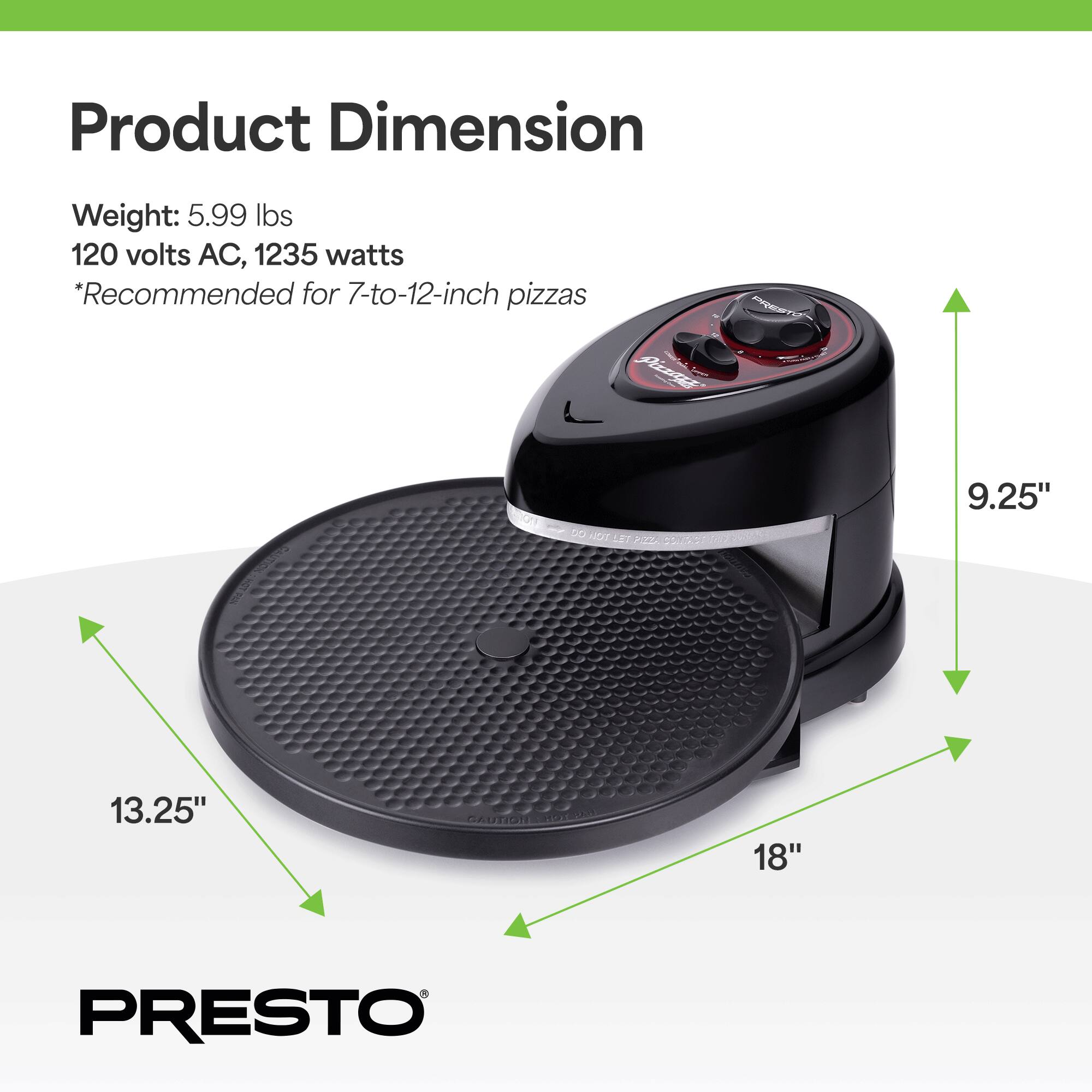 Product Dimension  
Weight: 5.99 lbs  
120 volts AC, 1235 watts  
*Recommended for 7-to-12-inch pizzas  

9.25"  
13.25"  
18"  

PRESTO