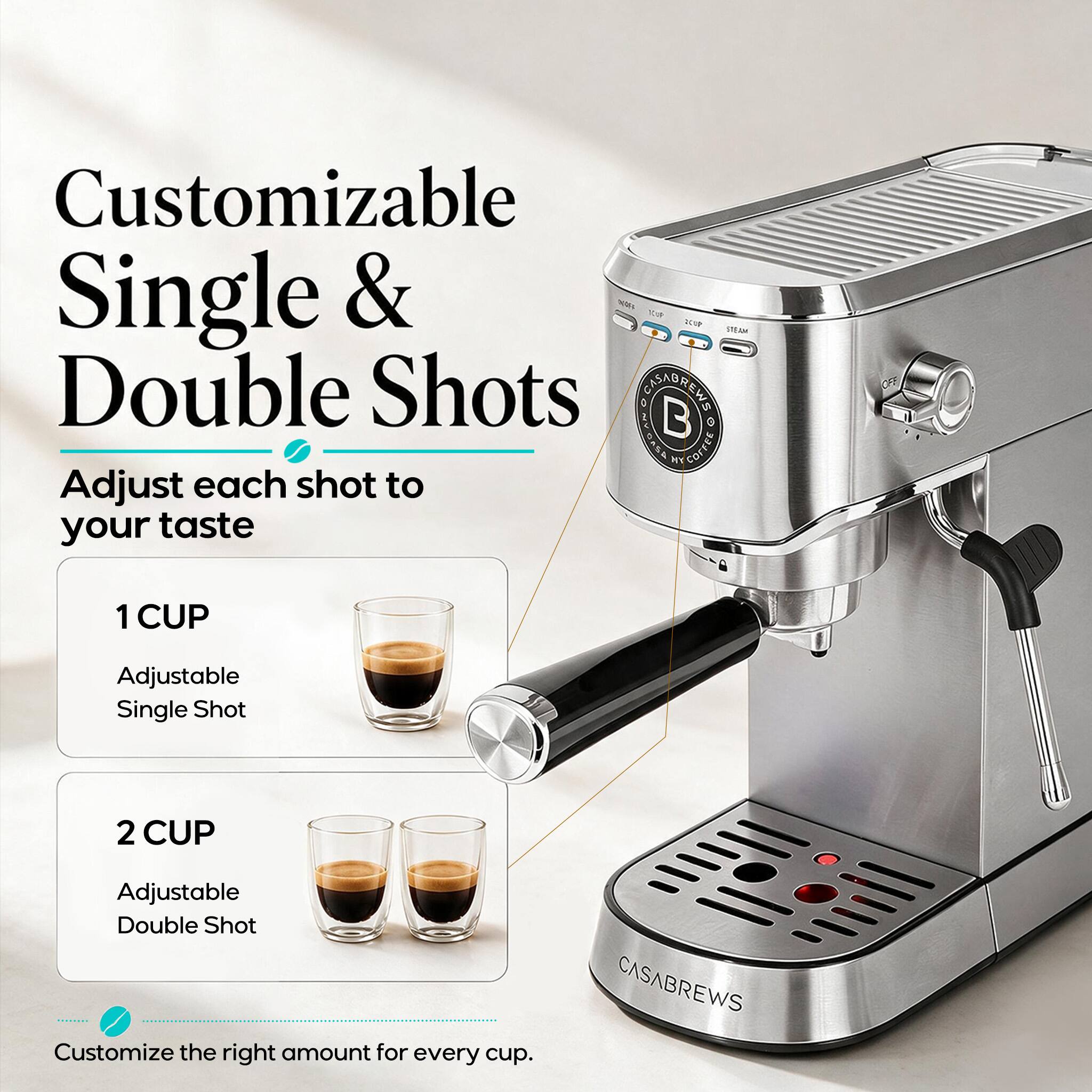 Customizable Single & Double Shots  
Adjust each shot to your taste  

1 CUP  
Adjustable Single Shot  

2 CUP  
Adjustable Double Shot  

Customize the right amount for every cup.  

CASABREWS