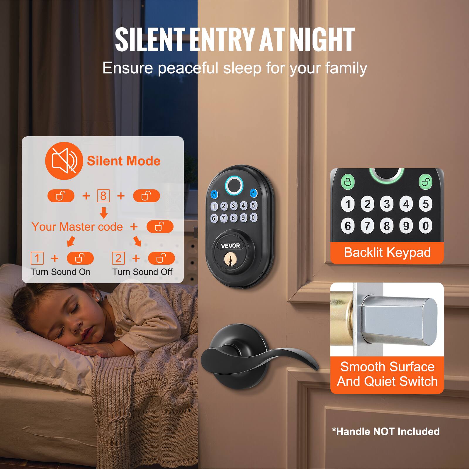 SILENT ENTRY AT NIGHT  
Ensure peaceful sleep for your family  

Silent Mode  
+ 8 +  
Your Master code +  
1 + Turn Sound On  
2 + Turn Sound Off  

Backlit Keypad  

Smooth Surface And Quiet Switch  

*Handle NOT Included