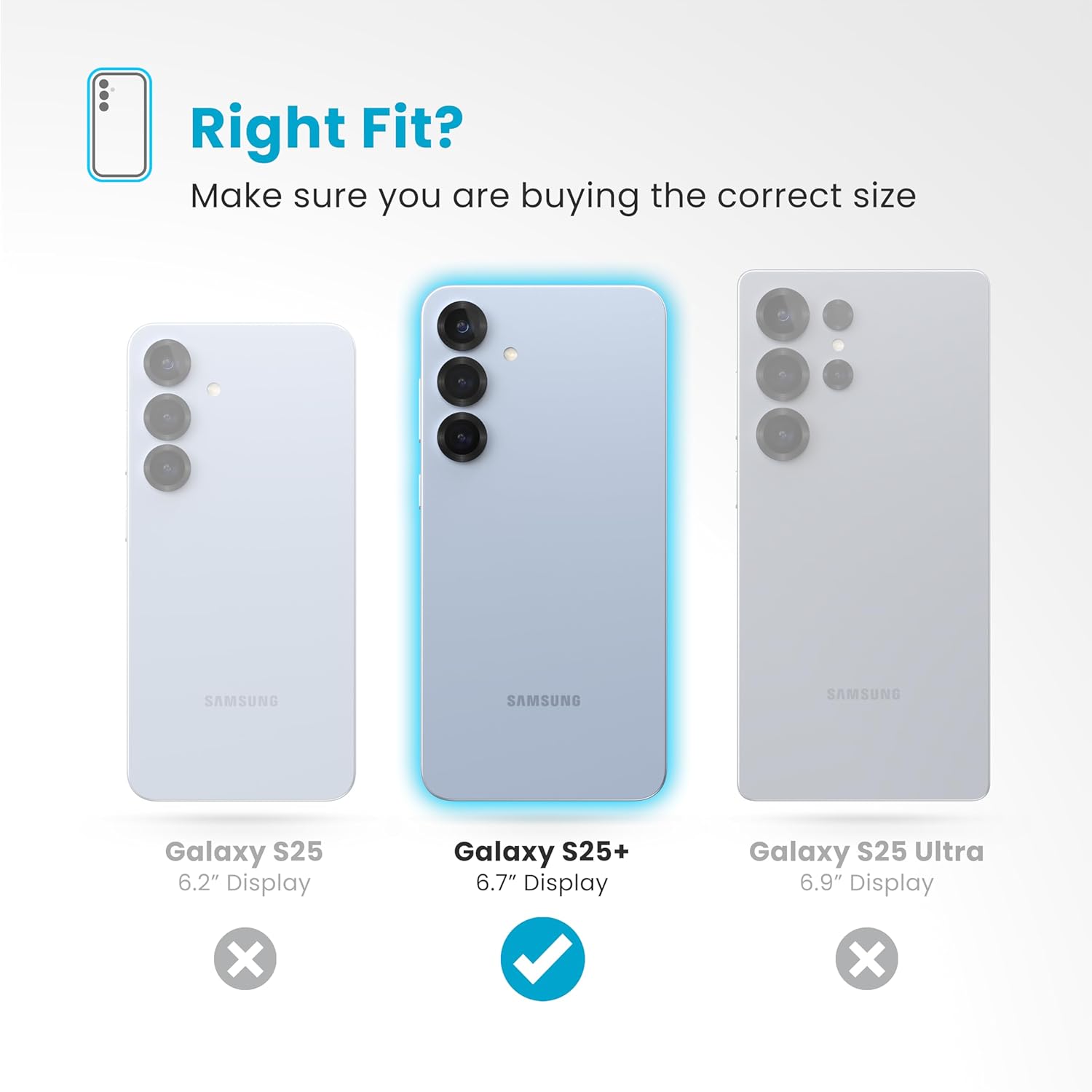 Right Fit?  
Make sure you are buying the correct size

Galaxy S25  
6.2" Display  
X

Galaxy S25+  
6.7" Display  
✓

Galaxy S25 Ultra  
6.9" Display  
X