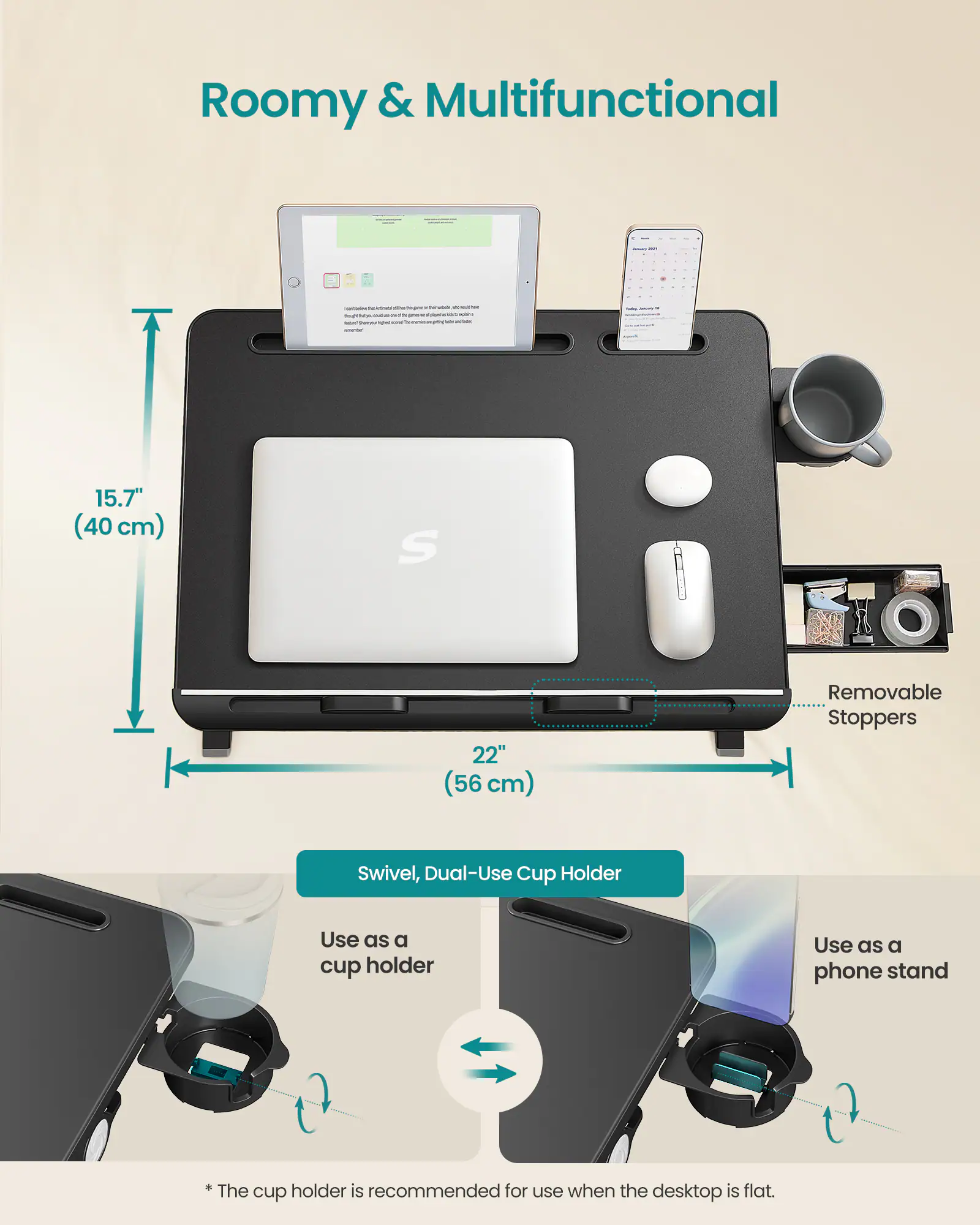 Roomy & Multifunctional

- 15.7" (40 cm)
- 22" (56 cm)
- Removable Stoppers
- Swivel, Dual-Use Cup Holder
  - Use as a cup holder
  - Use as a phone stand
  - *The cup holder is recommended for use when the desktop is flat.