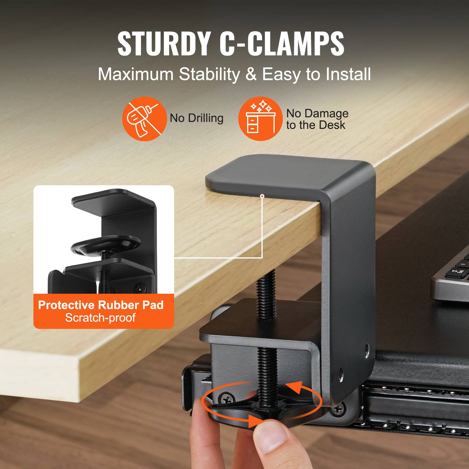 STURDY C-CLAMPS  
Maximum Stability & Easy to Install  
No Drilling  
No Damage to the Desk  
Protective Rubber Pad Scratch-proof