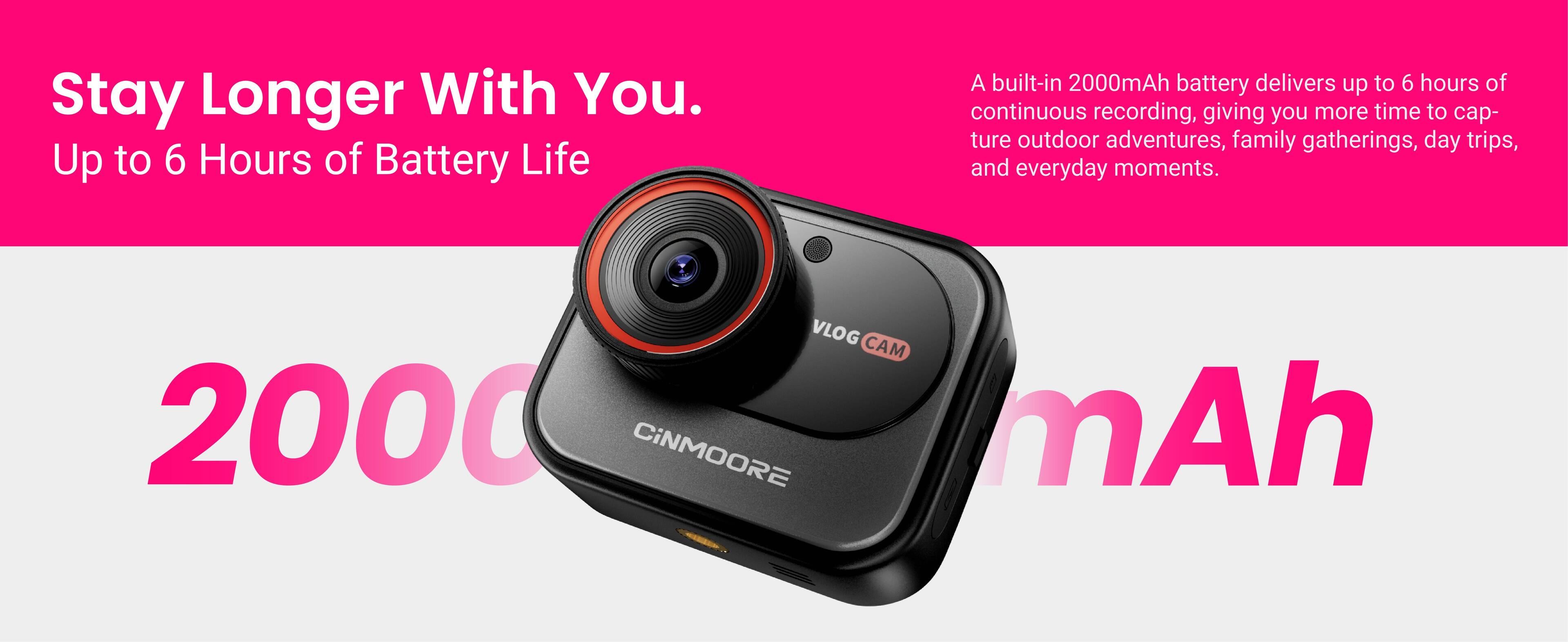 Stay Longer With You.  
Up to 6 Hours of Battery Life  

A built-in 2000mAh battery delivers up to 6 hours of continuous recording, giving you more time to capture outdoor adventures, family gatherings, day trips, and everyday moments.  

VLOG CAM  
CINMOORE