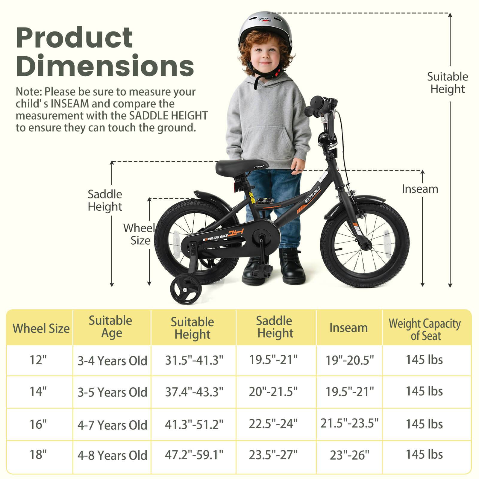 Product Dimensions

Note: Please be sure to measure your child's INSEAM and compare the measurement with the SADDLE HEIGHT to ensure they can touch the ground.

| Wheel Size | Suitable Age | Suitable Height | Saddle Height | Inseam | Weight Capacity of Seat |
|------------|-------------|----------------|--------------|--------|-----------------------|
| 12"        | 3-4 Years Old | 31.5"-41.3"     | 19.5"-21"     | 19"-20.5" | 145 lbs               |
| 14"        | 3-5 Years Old | 37.4"-43.3"     | 20"-21.5"     | 19.5"-21" | 145 lbs               |
| 16"        | 4-7 Years Old | 41.3"-51.2"     | 22.5"-24"     | 21.5"-23.5" | 145 lbs               |
| 18"        | 4-8 Years Old | 47.