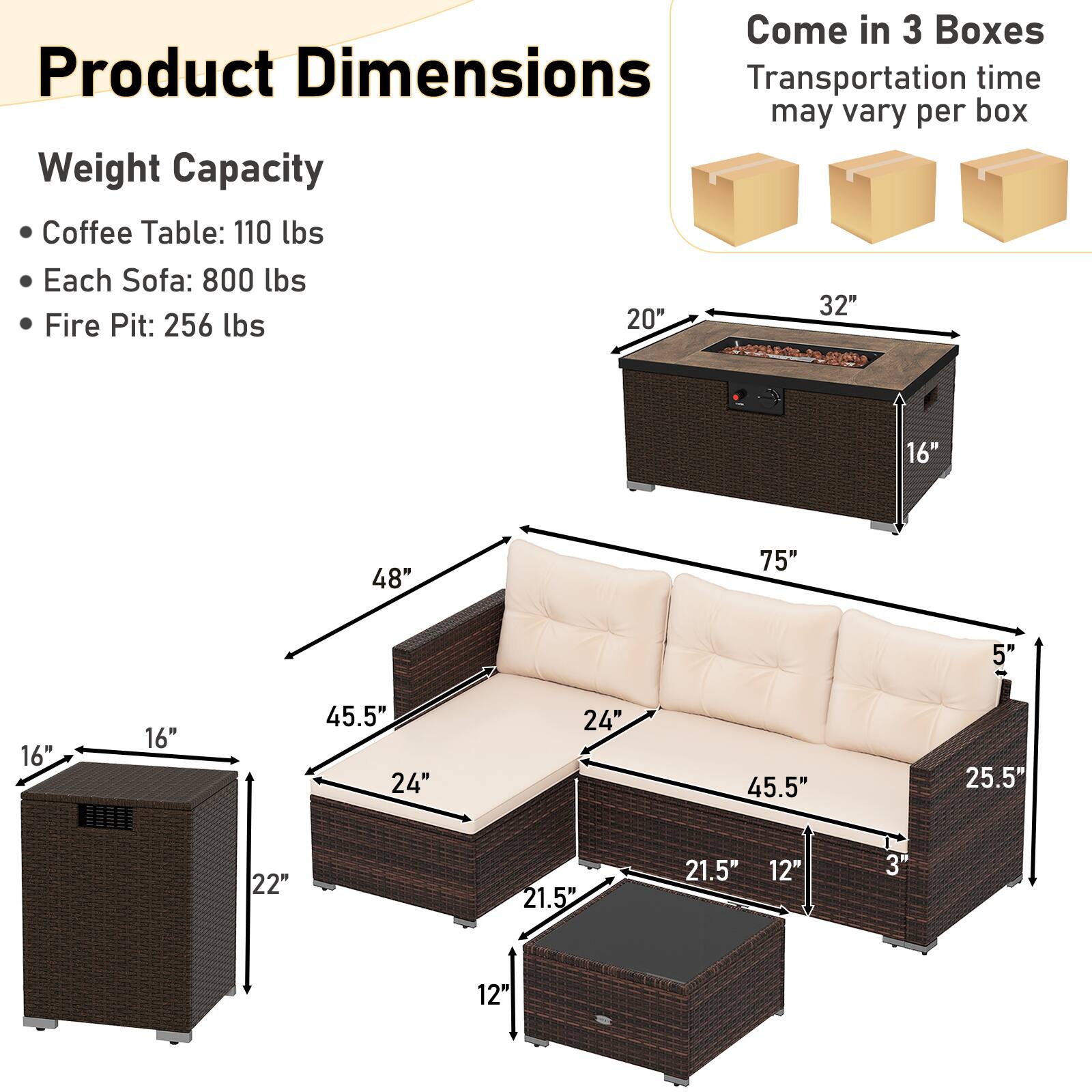 **Product Dimensions**

**Weight Capacity**
- Coffee Table: 110 lbs
- Each Sofa: 800 lbs
- Fire Pit: 256 lbs

**Dimensions**
- Coffee Table: 20" x 32" x 16"
- Sofa: 48" x 75" x 5"
- Fire Pit: 21.5" x 21.5" x 12"

**Additional Dimensions**
- 16" x 16" x 22"
- 24" x 24" x 45.5"
- 25.5" x 21.5" x 12"
- 3" x 12"

**Note**
- Come in 3 Boxes
- Transportation time may vary per box