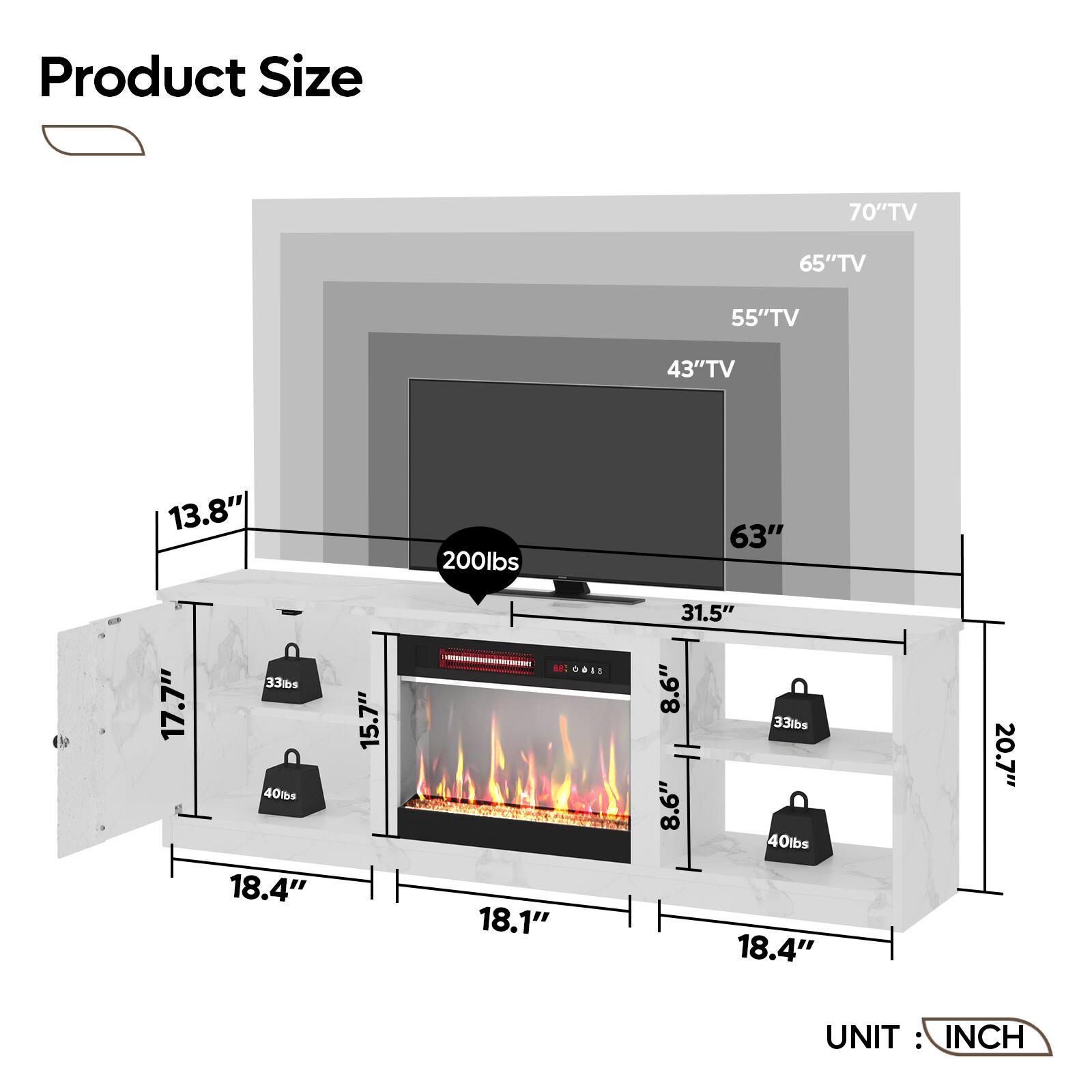 Product Size:

* 70" TV: 65" TV
* 65" TV: 55" TV
* 55" TV: 43" TV
* 43" TV: 13.8"
* 13.8" TV: 200 lbs
* 63" TV: 17.7"
* 17.7" TV: 33 lbs
* 40 lbs: 18.4"
* 18.4" TV: 15.7"
* 15.7" TV: 31.5"
* 31.5" TV: 8.6"
* 8.6" TV: 33 lbs
* 8.6" TV: 40 lbs
* 18.1" TV: 18.4"
* 18.4" TV: 20.7"
* 20.7" TV: 8.6"
* 8.6" TV: 33 lbs
* 8.6" TV: 40 lbs
* 18.4" TV: 15.7"
* 15.7" TV: 31.5"
* 31.5" TV: 8.6"
* 8.6" TV: 33 lbs
* 8.6" TV: 40 lbs
* 18.1" TV: 18.4"
* 18.4" TV: 20.7"
* 20.7" TV: 8.6"
* 8.6" TV: 33 lbs
* 8.6" TV: 40 lbs
* 18.4" TV: 15.7"
* 15.7" TV: 31.5"
* 31.5" TV: 8.6"
* 8.6" TV: 33 lbs
* 8.6" TV: 40 lbs
* 18.1" TV: 18.4"
* 18