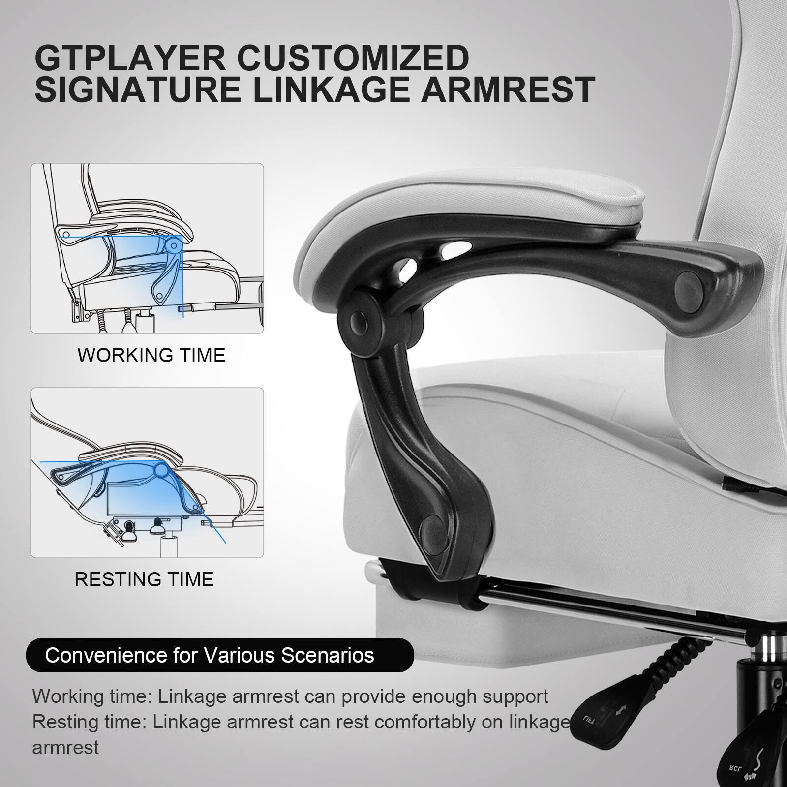 GTPLAYER CUSTOMIZED SIGNATURE LINKAGE ARMREST

WORKING TIME

RESTING TIME

Convenience for Various Scenarios

Working time: Linkage armrest can provide enough support

Resting time: Linkage armrest can rest comfortably on linkage armrest