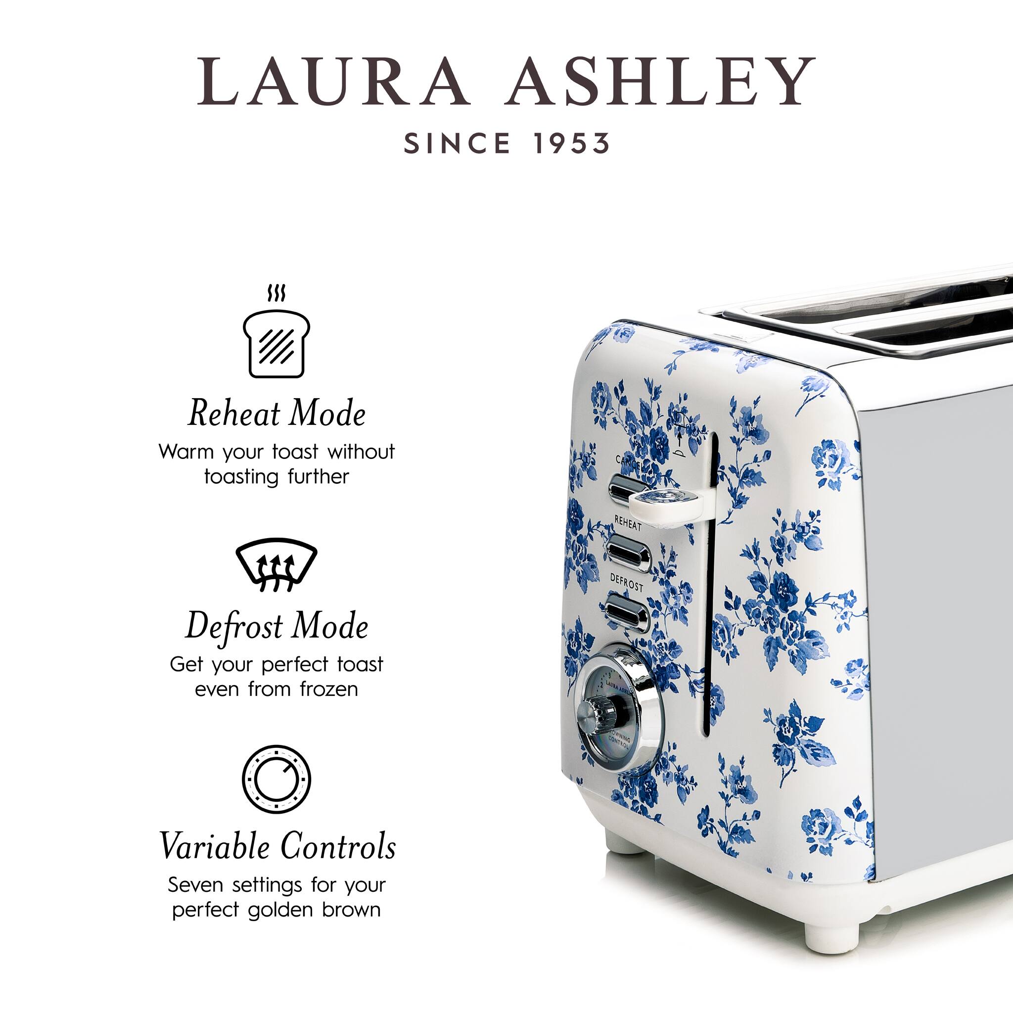 LAURA ASHLEY  
SINCE 1953

Reheat Mode  
Warm your toast without toasting further

Defrost Mode  
Get your perfect toast even from frozen

Variable Controls  
Seven settings for your perfect golden brown