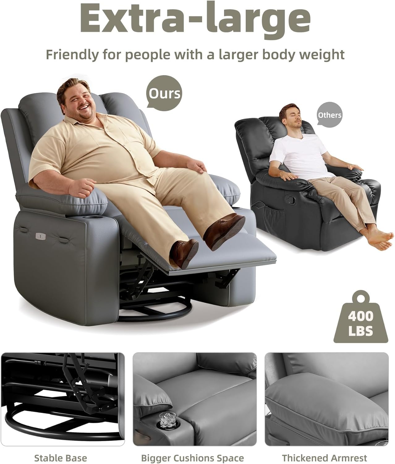 Extra-large  
Friendly for people with a larger body weight  

Ours  
Others  

400 LBS  

Stable Base  
Bigger Cushions Space  
Thickened Armrest