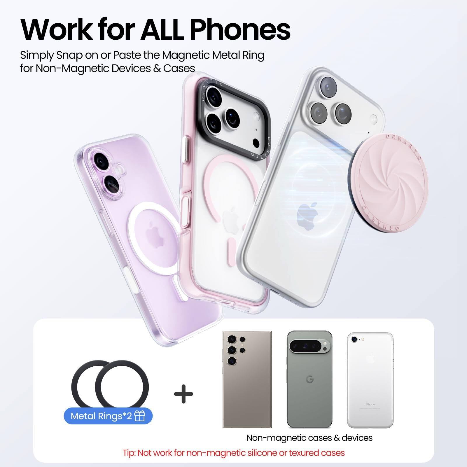 Work for ALL Phones

Simply Snap on or Paste the Magnetic Metal Ring for Non-Magnetic Devices & Cases

Metal Rings*2

Tip: Not work for non-magnetic silicone or textured cases

Non-magnetic cases & devices
