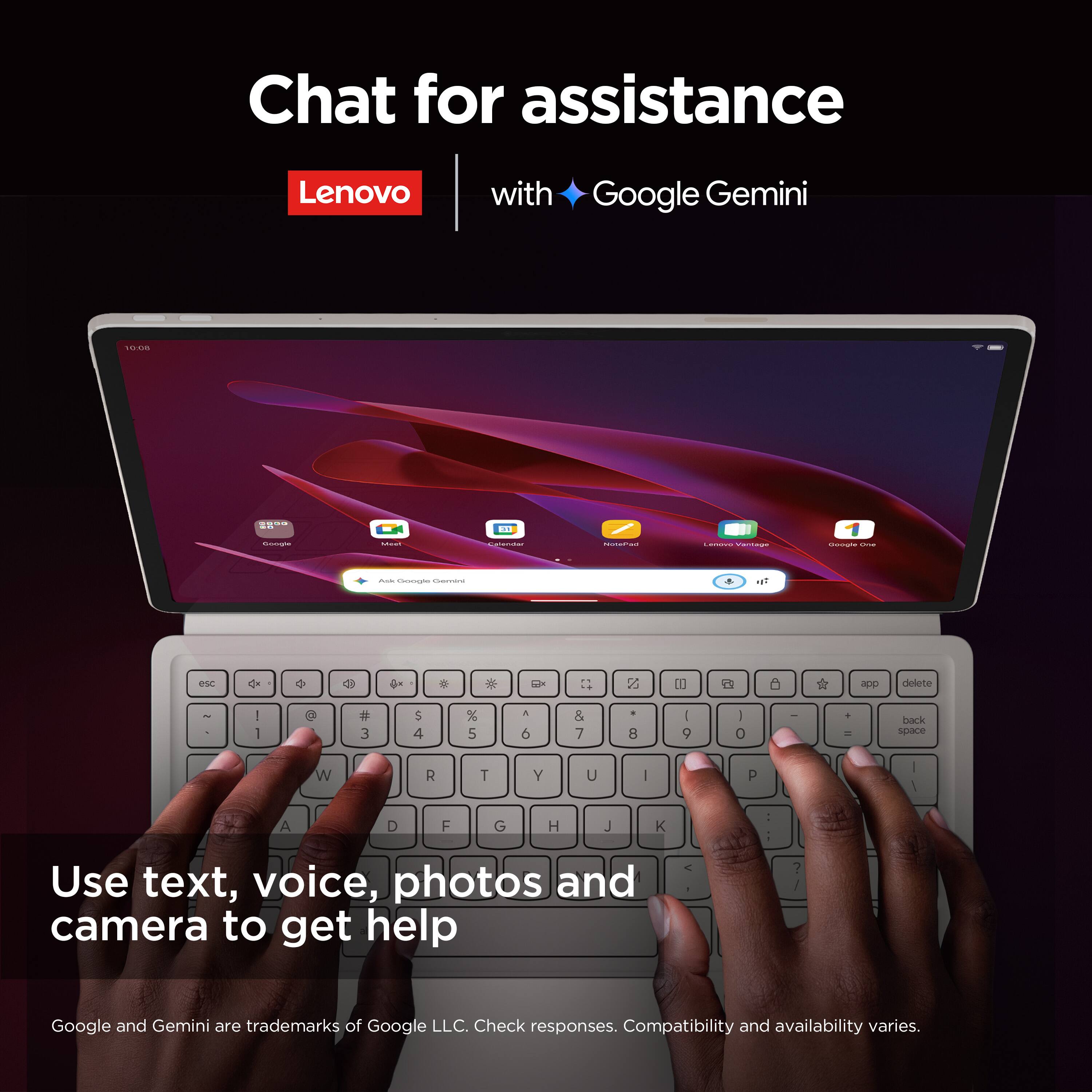 Chat for assistance  
Lenovo with Google Gemini  

Use text, voice, photos and camera to get help  

Google and Gemini are trademarks of Google LLC. Check responses. Compatibility and availability varies.