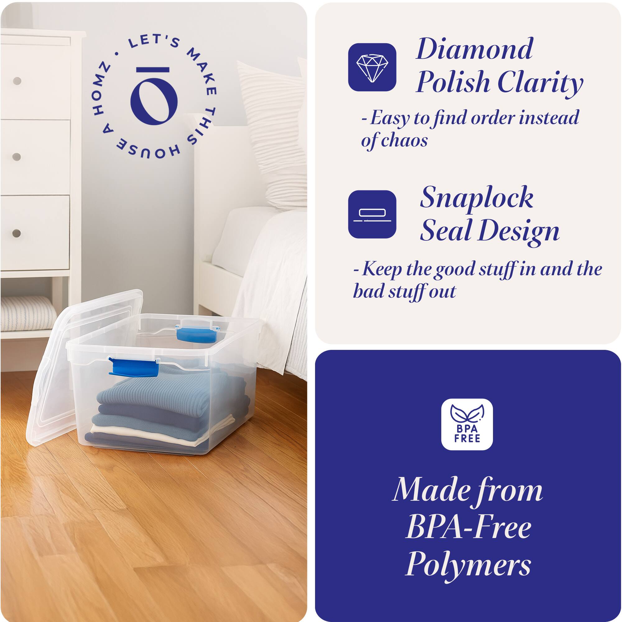 LET'S HOMZ MAKE A THIS HOUSE

- Diamond Polish Clarity
  - Easy to find order instead of chaos

- Snaplock Seal Design
  - Keep the good stuff in and the bad stuff out

- Made from BPA-Free Polymers