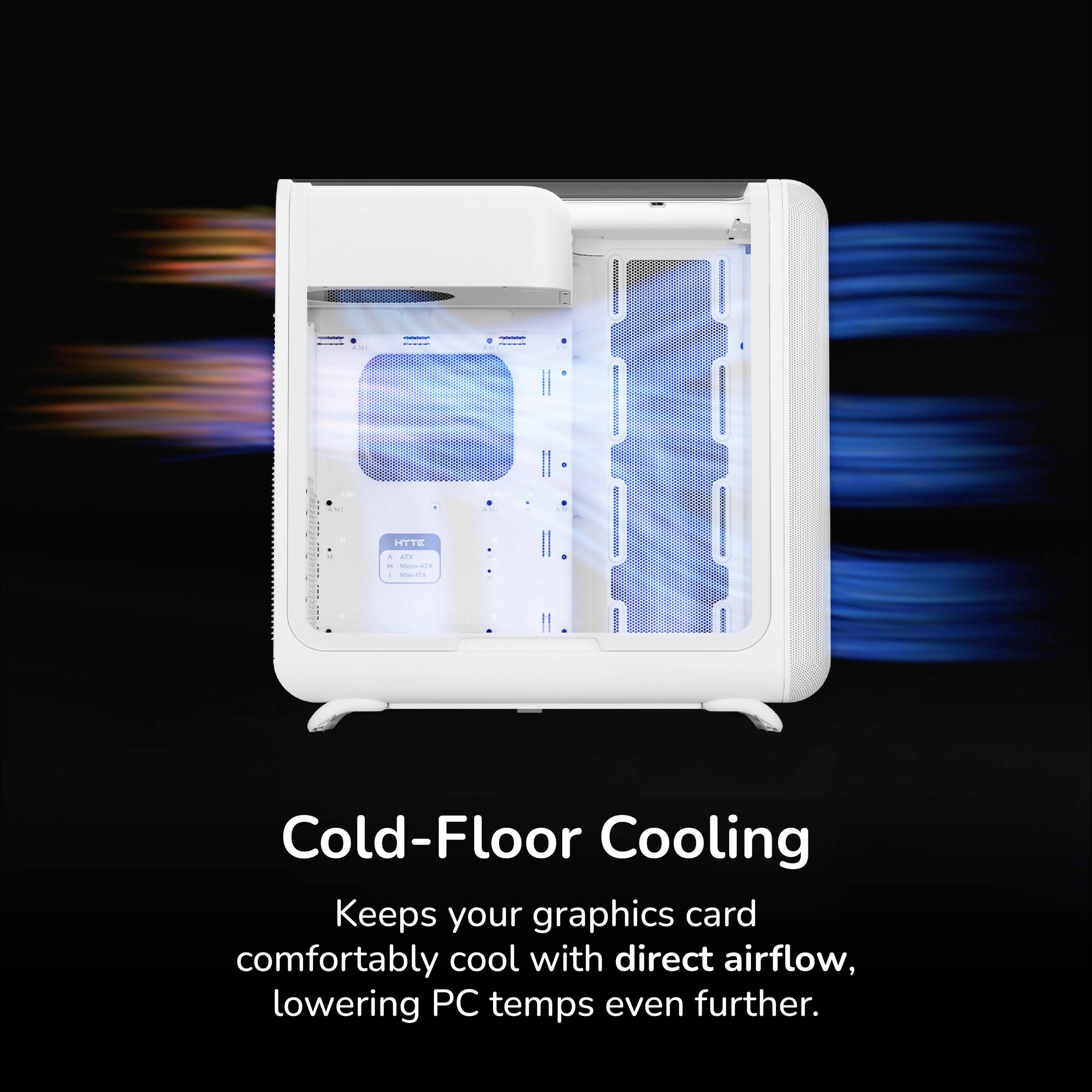 Cold-Floor Cooling  
Keeps your graphics card comfortably cool with direct airflow, lowering PC temps even further.