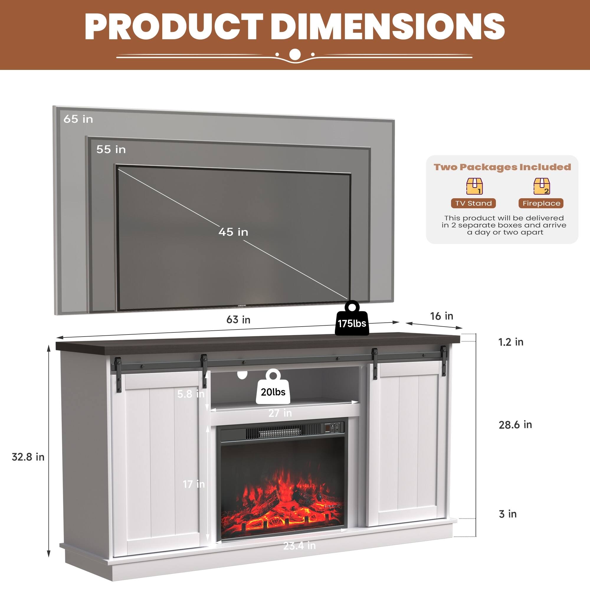 **PRODUCT DIMENSIONS**
- TV Stand: 65 in (width) x 55 in (height) x 45 in (depth)
- Fireplace: 63 in (width) x 32.8 in (height) x 28.6 in (depth)
- Overall: 175 lbs (TV Stand) + 20 lbs (Fireplace) = 195 lbs
**Dimensions:**
- TV Stand: 65 in (width) x 16 in (depth) x 1.2 in (thickness)
- Fireplace: 27 in (width) x 17 in (height) x 3 in (depth)
- Overall: 63 in (width) x 32.8 in (height) x 28.6 in (depth)
**Weight:**
- TV Stand: 175 lbs
- Fireplace: 20 lbs
**Note:**
- Two Packages Included
- This product will be delivered in 2 separate boxes and arrive a day or two apart