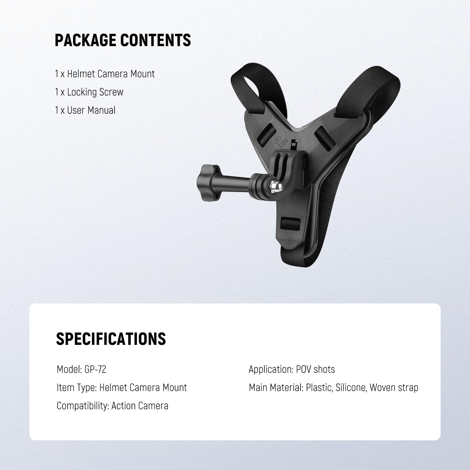 PACKAGE CONTENTS  
1 x Helmet Camera Mount  
1 x Locking Screw  
1 x User Manual  

SPECIFICATIONS  
Model: GP-72  
Item Type: Helmet Camera Mount  
Compatibility: Action Camera  
Application: POV shots  
Main Material: Plastic, Silicone, Woven strap