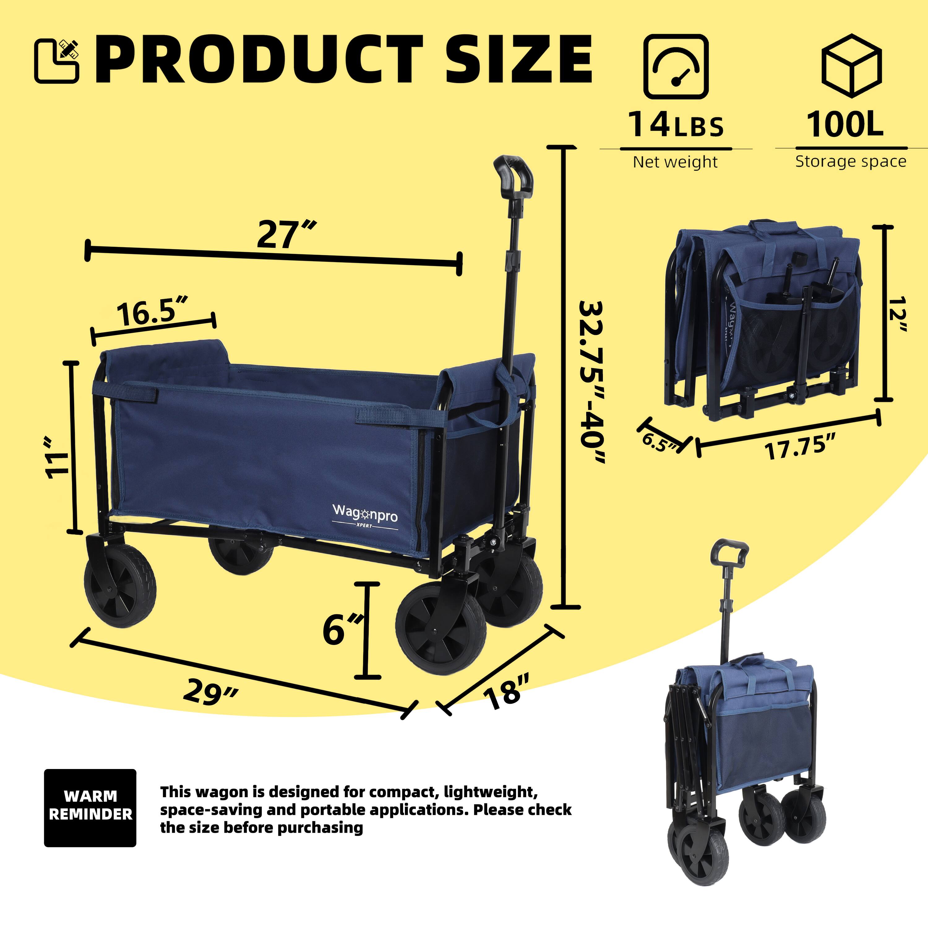 **PRODUCT SIZE**

- **Net weight:** 14LBS
- **Storage space:** 100L

**Dimensions:**
- **27"** (length)
- **16.5"** (width)
- **29"** (height)
- **6"** (handle height)
- **18"** (wheel diameter)
- **11"** (side height)
- **12"** (depth)
- **32.75" - 40"** (folded length)
- **6.5"** (folded width)
- **17.75"** (folded height)

**WARM REMINDER:**
This wagon is designed for compact, lightweight, space-saving, and portable applications. Please check the size before purchasing.