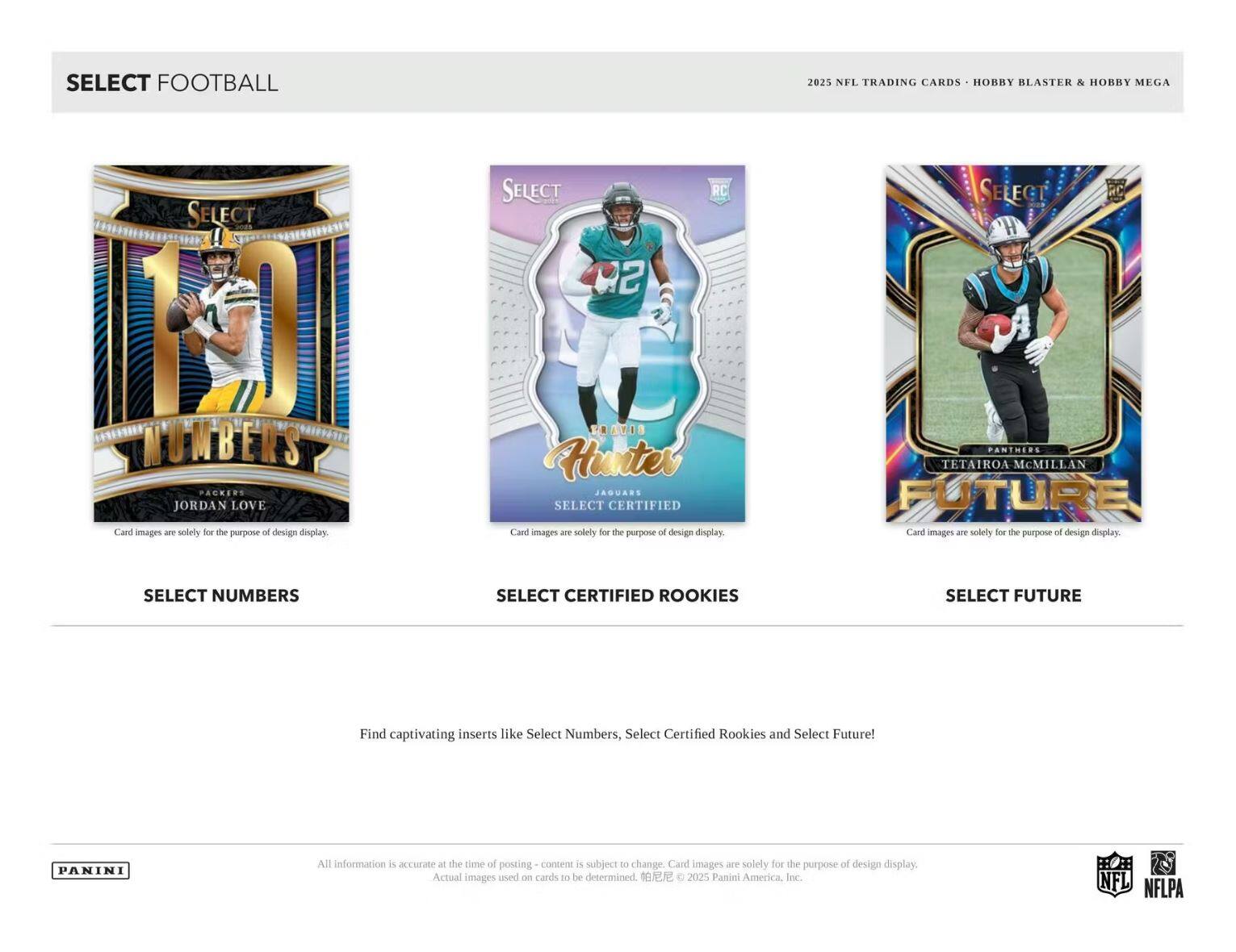 SELECT FOOTBALL 2025 NFL TRADING CARDS HOBBY BLASTER & HOBBY MEGA

SELECT NUMBERS
JORDAN LOVE

SELECT CERTIFIED ROOKIES
Hunter

SELECT FUTURE
TETAIROA MCMILLAN

Find captivating inserts like Select Numbers, Select Certified Rookies and Select Future!

PANINI

All information is accurate at the time of posting - content is subject to change. Card images are solely for the purpose of design display. Actual images used on cards to be determined. © 2025 Panini America, Inc.

NFL NFLPA
