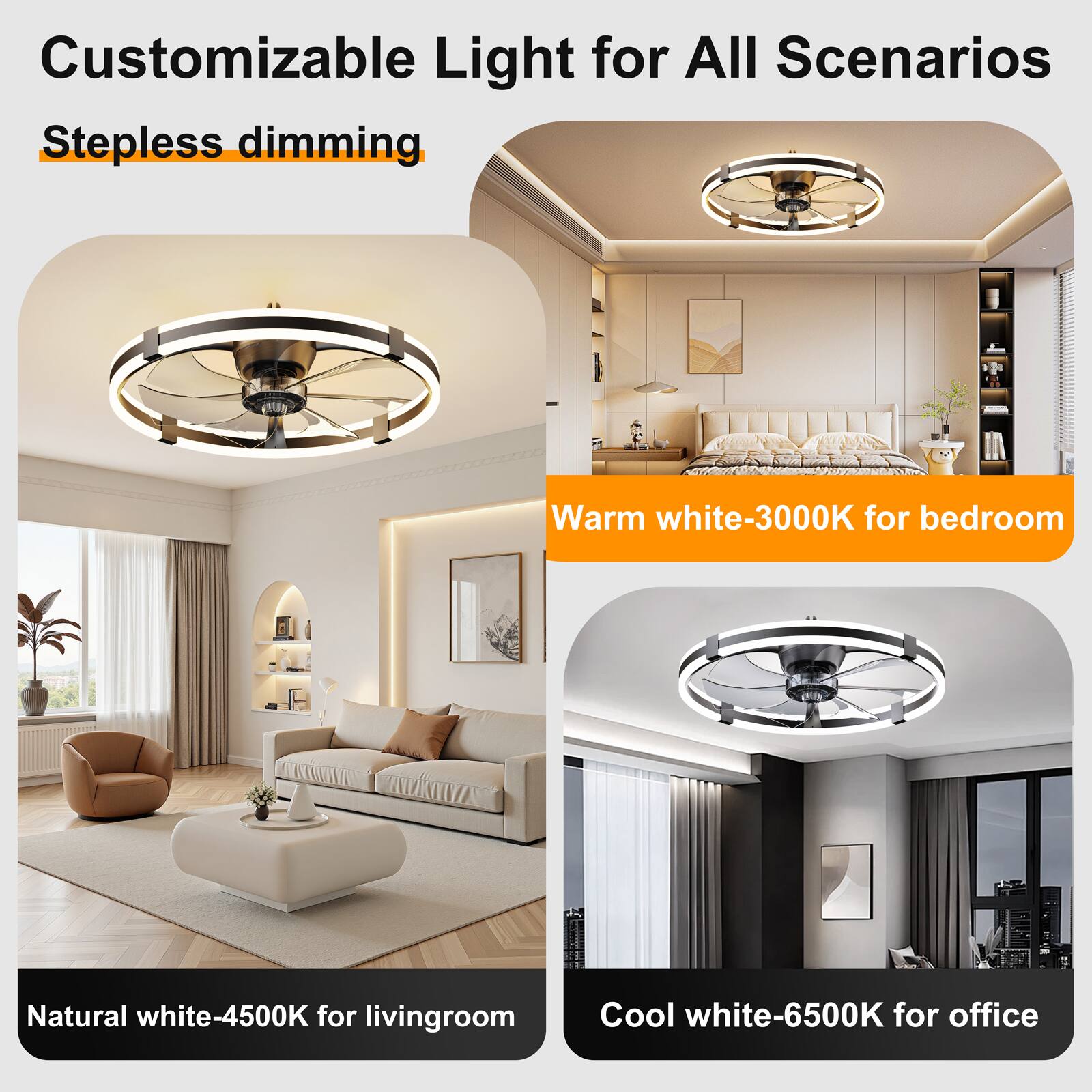 Customizable Light for All Scenarios  
Stepless dimming  

Warm white-3000K for bedroom  
Natural white-4500K for living room  
Cool white-6500K for office