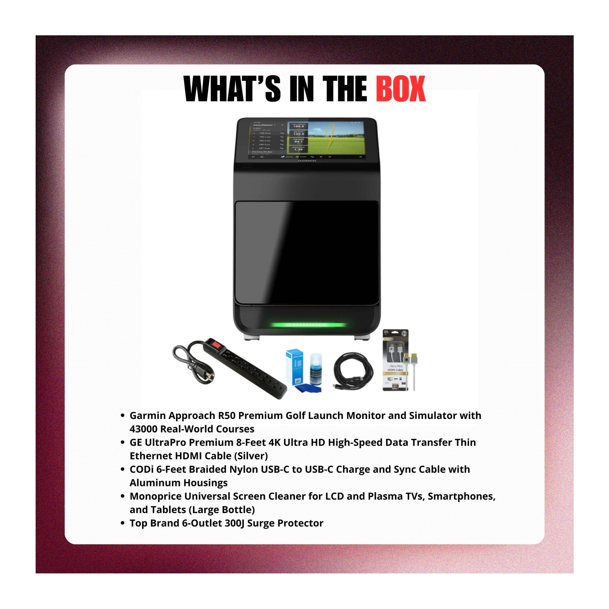 WHAT'S IN THE BOX

Garmin Approach R50 Premium Golf Launch Monitor and Simulator with 43000 Real-World Courses

GE UltraPro Premium 8-Feet 4K Ultra HD High-Speed Data Transfer Thin Ethernet HDMI Cable (Silver)

CODi 6-Feet Braided Nylon USB-C to USB-C Charge and Sync Cable with Aluminum Housings

Monoprice Universal Screen Cleaner for LCD and Plasma TVs, Smartphones, and Tablets (Large Bottle)

Top Brand 6-Outlet 300J Surge Protector