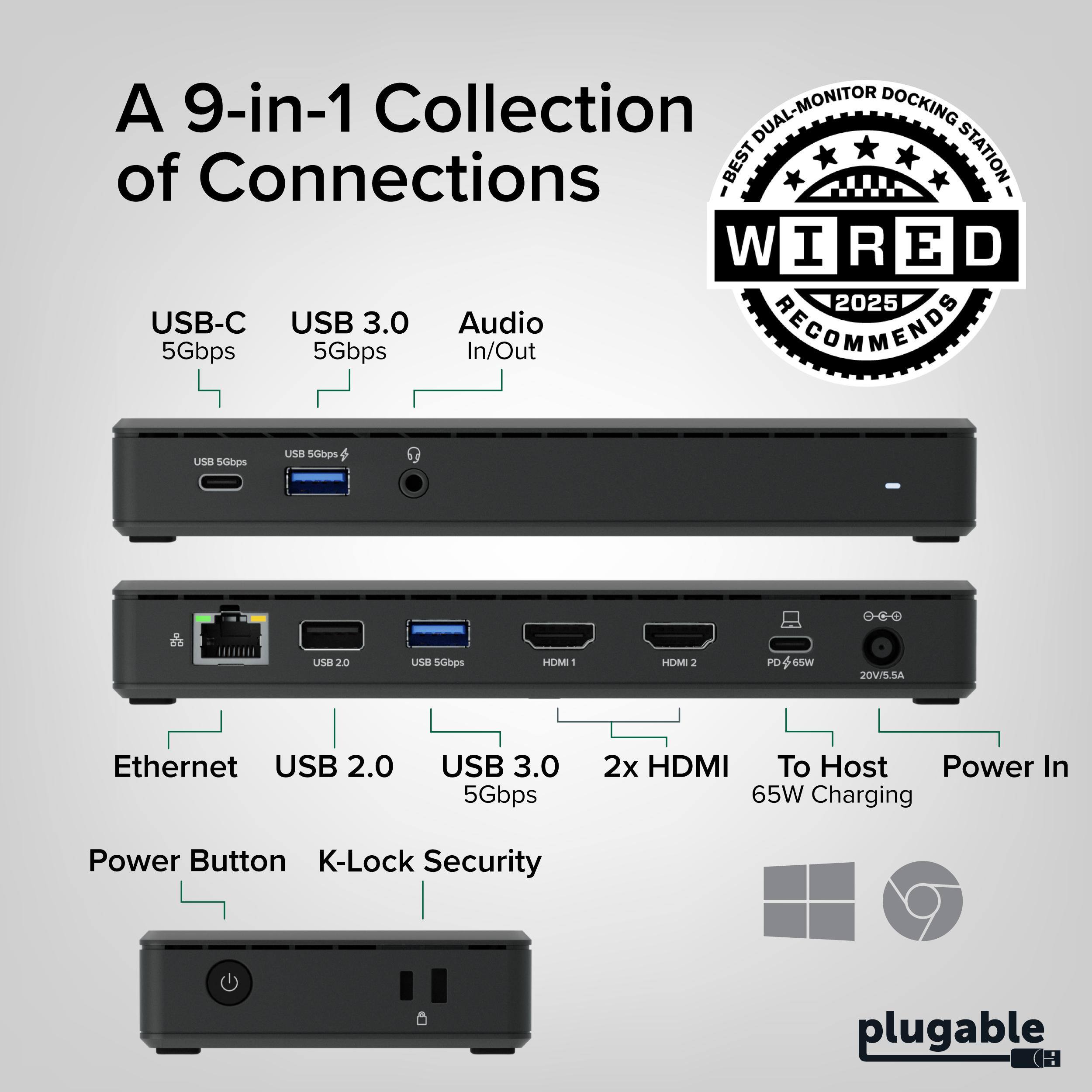 A 9-in-1 Collection of Connections

DUAL-MONITOR DUAL DOCKING

BEST STATION WIRED

2025 USB-C USB 3.0 Audio

RECOMMENDS 5Gbps 5Gbps In/Out

USB 5Gbps

USB 2.0 USB 3.0 5Gbps

2x HDMI

Ethernet

To Host Power In

65W Charging

Power Button

K-Lock Security

plugable