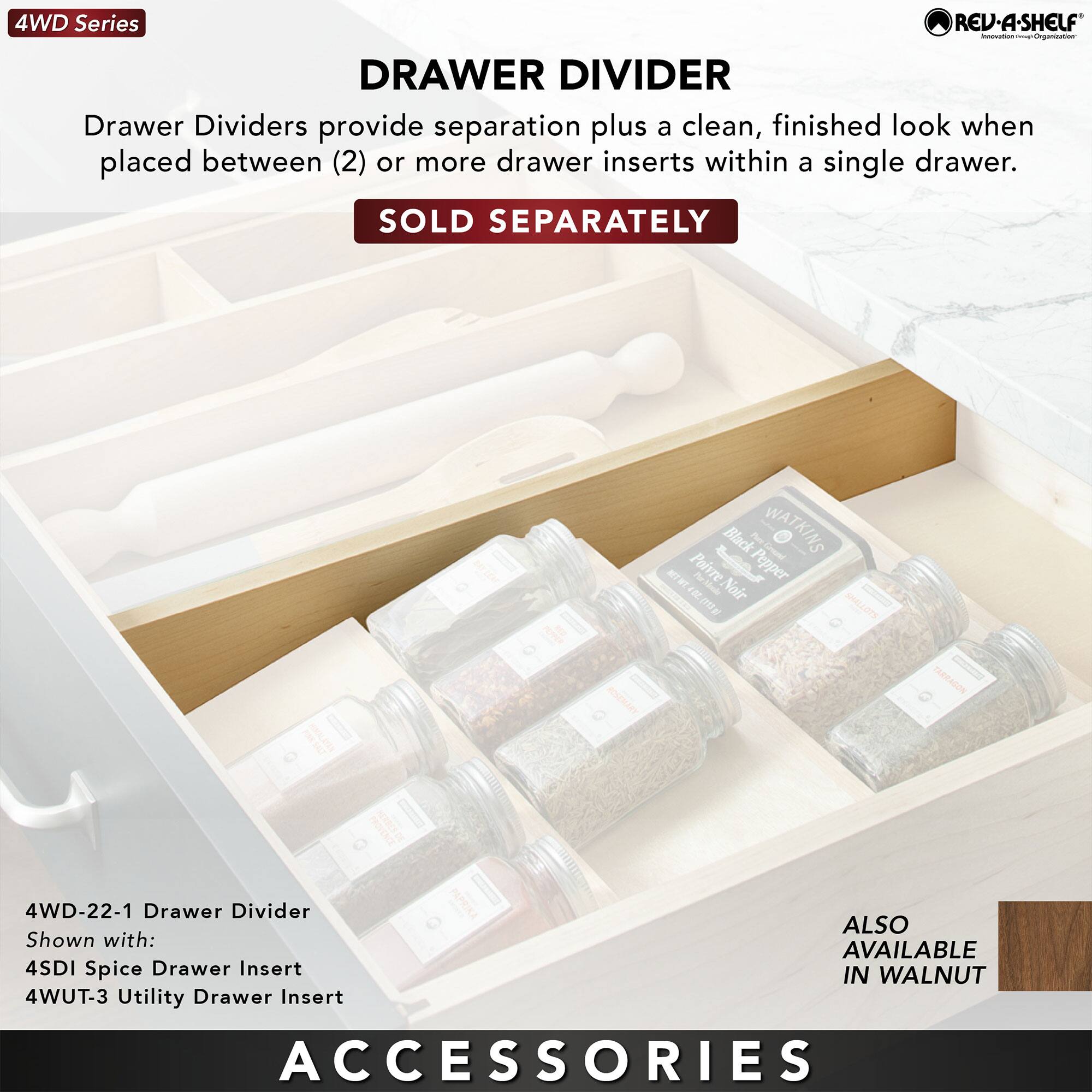 4WD Series

DRAWER DIVIDER

Drawer Dividers provide separation plus a clean, finished look when placed between (2) or more drawer inserts within a single drawer.

SOLD SEPARATELY

4WD-22-1 Drawer Divider
Shown with:
4SDI Spice Drawer Insert
4WUT-3 Utility Drawer Insert

ALSO AVAILABLE IN WALNUT

ACCESSORIES