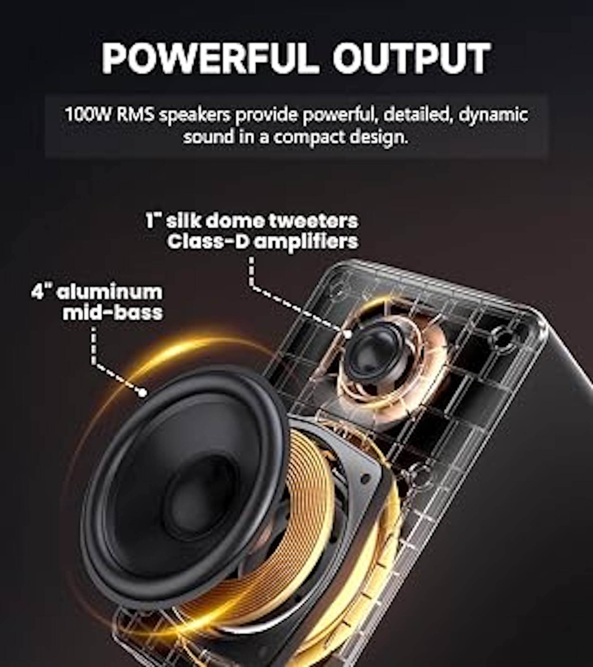 POWERFUL OUTPUT

100W RMS speakers provide powerful, detailed, dynamic sound in a compact design.

1" silk dome tweeters
Class-D amplifiers

4" aluminum mid-bass