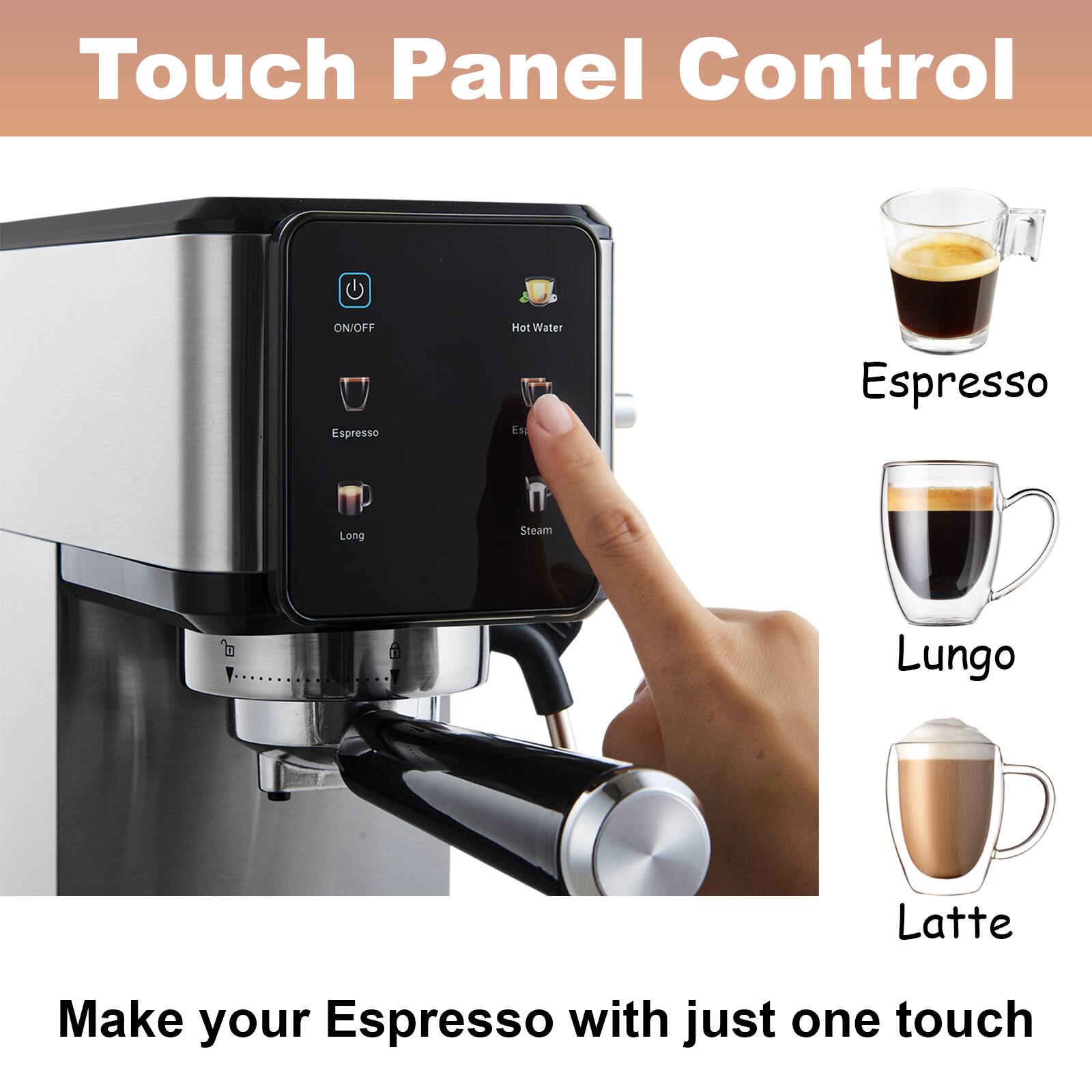 Touch Panel Control

ON/OFF
Espresso
Long
Steam
Hot Water

Espresso
Lungo
Latte

Make your Espresso with just one touch!