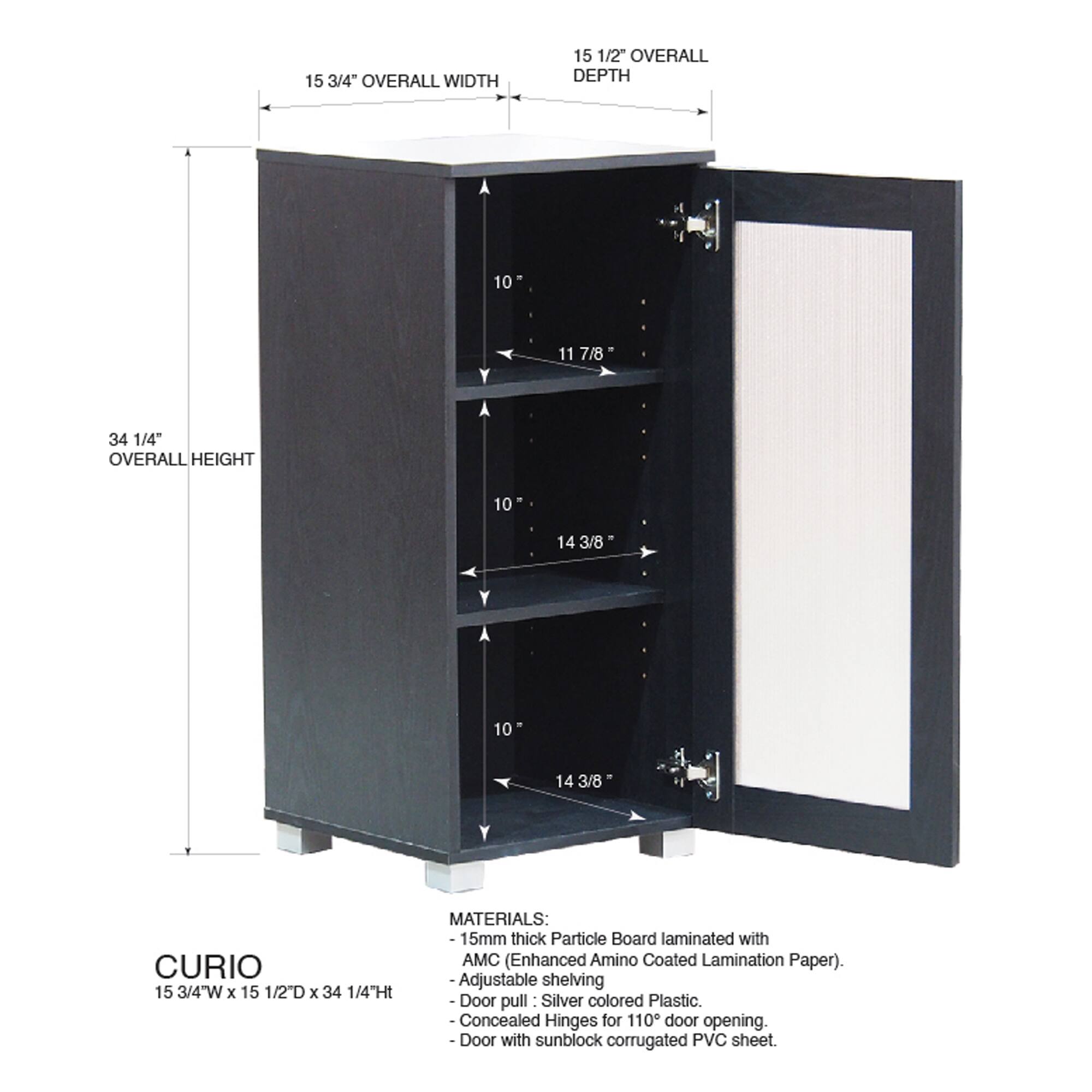 15 3/4" OVERALL WIDTH  
15 1/2" OVERALL DEPTH  
10 11 7/8  
34 1/4" OVERALL HEIGHT  
10 14 3/8  
10 14 3/8  
CURIO  
15 3/4"W x 15 1/2D x 34 1/4"Ht  

MATERIALS:  
15mm thick Particle Board laminated with AMC (Enhanced Amino Coated Lamination Paper).  
Adjustable shelving  
Door pull Silver colored Plastic.  
Concealed Hinges for 110° door opening.  
Door with sunblock corrugated PVC sheet.