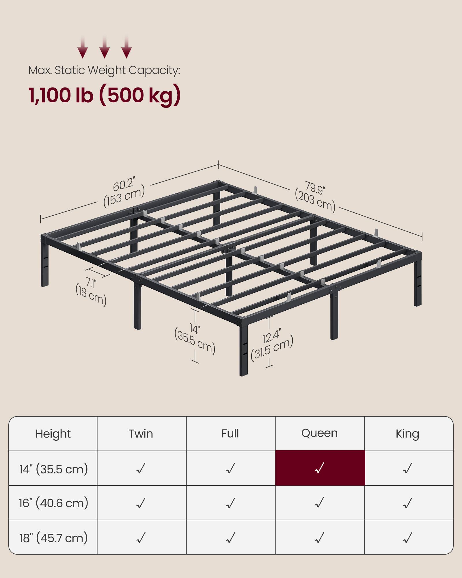 Max. Static Weight Capacity: 1,100 lb (500 kg)

60.2" (153 cm)  
79.9" (203 cm)  
7" (18 cm)  
14" (35.5 cm)  
12.4" (31.5 cm)

Height | Twin | Full | Queen | King
--- | --- | --- | --- | ---
14" (35.5 cm) | ✓ | ✓ | ✓ | ✓
16" (40.6 cm) | ✓ | ✓ | ✓ | ✓
18" (45.7 cm) | ✓ | ✓ | ✓ | ✓