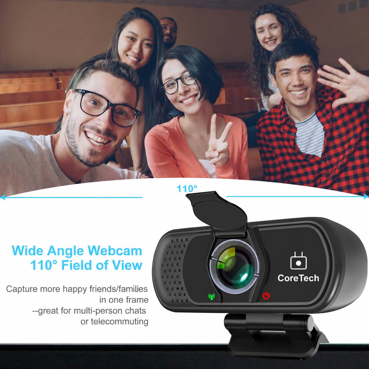110°
Wide Angle Webcam 110° Field of View
Capture more happy friends/families in one frame --great for multi-person chats or telecommuting
CoreTech